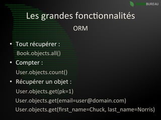 Les	
  grandes	
  fonc9onnalités	
  
                                        ORM	
  

•  Tout	
  récupérer	
  :	
  
    Book.objects.all()	
  
•  Compter	
  :	
  
	
  	
  	
  	
  User.objects.count()	
  
•  Récupérer	
  un	
  objet	
  :	
  
	
  	
  	
  	
  User.objects.get(pk=1)	
  
	
  	
  	
  	
  User.objects.get(email=user@domain.com)	
  
	
  	
  	
  	
  User.objects.get(ﬁrst_name=Chuck,	
  last_name=Norris)	
  
 