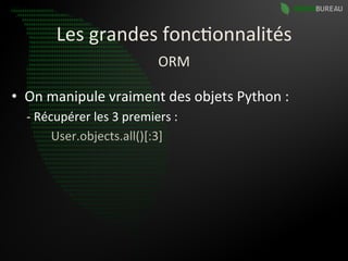 Les	
  grandes	
  fonc9onnalités	
  
                                                    ORM	
  

•  On	
  manipule	
  vraiment	
  des	
  objets	
  Python	
  :	
  
   -­‐	
  Récupérer	
  les	
  3	
  premiers	
  :	
  
   	
  	
  	
  	
  	
  	
  	
  	
  User.objects.all()[:3]	
  
 