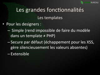 Les	
  grandes	
  fonc9onnalités	
  
                              Les	
  templates	
  
•  Pour	
  les	
  designers	
  :	
  
    – 	
  Simple	
  (rend	
  impossible	
  de	
  faire	
  du	
  modèle	
  
      dans	
  un	
  template	
  ≠	
  PHP)	
  
    – Secure	
  par	
  défaut	
  (échappement	
  pour	
  les	
  XSS,	
  
      gère	
  silencieusement	
  les	
  valeurs	
  absentes)	
  
    – Extensible	
  
 