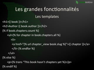Les	
  grandes	
  fonc9onnalités	
  
                                           Les	
  templates	
  
<h1>{{	
  book	
  }}</h1>	
  
<h2>Author	
  {{	
  book.author	
  }}</h2>	
  
{%	
  if	
  book.chapters.count	
  %}	
  
	
   	
  <ul>{%	
  for	
  chapter	
  in	
  book.chapters.all	
  %}	
  
	
  	
  	
  	
  	
  	
  	
  	
  	
  	
  	
  	
  <li>	
  
                       	
   	
  <a	
  href="{%	
  url	
  chapter_view	
  book.slug	
  %}”>{{	
  chapter	
  }}</a>	
  
                       	
   	
  </li>	
  {%	
  endfor	
  %}	
  
	
  	
  	
  	
  	
  	
  	
  	
  </ul>	
  
{%	
  else	
  %}	
  
                       	
  <p>{%	
  trans	
  “This	
  book	
  hasn’t	
  chapters	
  yet	
  %}</p>	
  
{%	
  endif	
  %}	
  
 