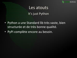 Les	
  atouts	
  
                          It's	
  just	
  Python	
  

•  Python	
  a	
  une	
  Standard	
  lib	
  très	
  vaste,	
  bien	
  
   structurée	
  et	
  de	
  très	
  bonne	
  qualité.	
  
•  PyPi	
  complète	
  encore	
  au	
  besoin.	
  
 