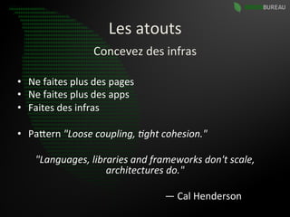 Les	
  atouts	
  
                                                                                        Concevez	
  des	
  infras	
  

•  Ne	
  faites	
  plus	
  des	
  pages	
  
•  Ne	
  faites	
  plus	
  des	
  apps	
  
•  Faites	
  des	
  infras	
  

•  PaBern	
  "Loose	
  coupling,	
  0ght	
  cohesion."	
  	
  

                    "Languages,	
  libraries	
  and	
  frameworks	
  don't	
  scale,	
  
                                       architectures	
  do."	
  

	
  	
  	
  	
  	
  	
  	
  	
  	
  	
  	
  	
  	
  	
  	
  	
  	
  	
  	
  	
  	
  	
  	
  	
  	
  	
  	
  	
  	
  	
  	
  	
  	
  	
  	
  	
  	
  	
  	
  	
  	
  	
  	
  	
  	
  	
  	
  	
  	
  	
  	
  	
  	
  	
  	
  	
  	
  	
  	
  	
  —	
  Cal	
  Henderson	
  
 