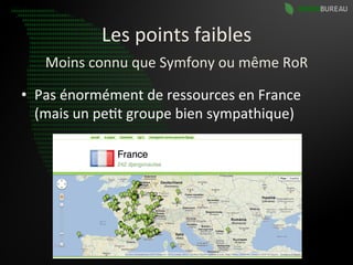 Les	
  points	
  faibles	
  
     Moins	
  connu	
  que	
  Symfony	
  ou	
  même	
  RoR	
  

•  Pas	
  énormément	
  de	
  ressources	
  en	
  France	
  
   (mais	
  un	
  pe9t	
  groupe	
  bien	
  sympathique)	
  
 