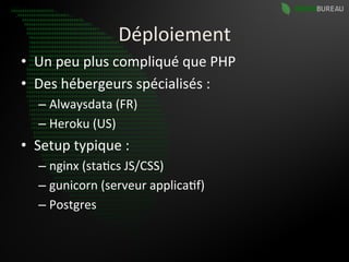 Déploiement	
  
•  Un	
  peu	
  plus	
  compliqué	
  que	
  PHP	
  
•  Des	
  hébergeurs	
  spécialisés	
  :	
  
    –  Alwaysdata	
  (FR)	
  
    –  Heroku	
  (US)	
  
•  Setup	
  typique	
  :	
  
    –  nginx	
  (sta9cs	
  JS/CSS)	
  
    –  gunicorn	
  (serveur	
  applica9f)	
  
    –  Postgres	
  
 