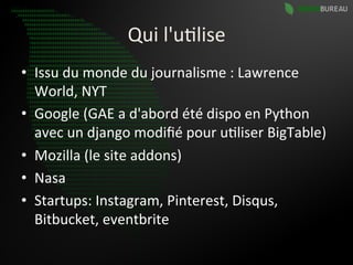 Qui	
  l'u9lise	
  
•  Issu	
  du	
  monde	
  du	
  journalisme	
  :	
  Lawrence	
  
   World,	
  NYT	
  
•  Google	
  (GAE	
  a	
  d'abord	
  été	
  dispo	
  en	
  Python	
  
   avec	
  un	
  django	
  modiﬁé	
  pour	
  u9liser	
  BigTable)	
  
•  Mozilla	
  (le	
  site	
  addons)	
  
•  Nasa	
  
•  Startups:	
  Instagram,	
  Pinterest,	
  Disqus,	
  
   Bitbucket,	
  eventbrite	
  
 