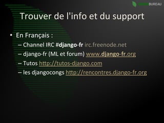 Trouver	
  de	
  l'info	
  et	
  du	
  support	
  
•  En	
  Français	
  :	
  
    –  Channel	
  IRC	
  #django-­‐fr	
  irc.freenode.net	
  
    –  django-­‐fr	
  (ML	
  et	
  forum)	
  www.django-­‐fr.org	
  	
  
    –  Tutos	
  hBp://tutos-­‐django.com	
  	
  
    –  les	
  djangocongs	
  hBp://rencontres.django-­‐fr.org	
  	
  
 