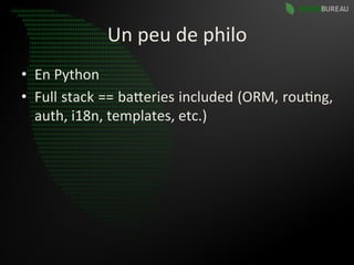 Un	
  peu	
  de	
  philo	
  
•  En	
  Python	
  
•  Full	
   stack	
   ==	
   baBeries	
   included	
   (ORM,	
   rou9ng,	
  
   auth,	
  i18n,	
  templates,	
  etc.)	
  
 