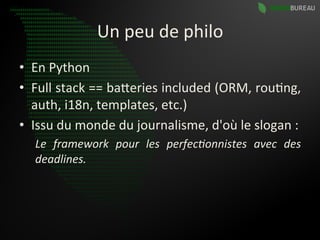 Un	
  peu	
  de	
  philo	
  
•  En	
  Python	
  
•  Full	
   stack	
   ==	
   baBeries	
   included	
   (ORM,	
   rou9ng,	
  
   auth,	
  i18n,	
  templates,	
  etc.)	
  
•  Issu	
  du	
  monde	
  du	
  journalisme,	
  d'où	
  le	
  slogan	
  :	
  
    Le	
   framework	
   pour	
   les	
   perfec0onnistes	
   avec	
   des	
  
    deadlines.	
  
 