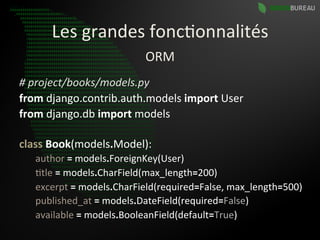 Les	
  grandes	
  fonc9onnalités	
  
                                  ORM	
  
#	
  project/books/models.py	
  
from	
  django.contrib.auth.models	
  import	
  User	
  
from	
  django.db	
  import	
  models	
  
   	
  	
  
class	
  Book(models.Model):	
  
   	
  author	
  =	
  models.ForeignKey(User)	
  
   	
  9tle	
  =	
  models.CharField(max_length=200)	
  
   	
  excerpt	
  =	
  models.CharField(required=False,	
  max_length=500)	
  
   	
  published_at	
  =	
  models.DateField(required=False)	
  
   	
  available	
  =	
  models.BooleanField(default=True) 	
  	
  
 