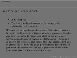 Jeanne d’Hack




Qu’est ce que Jeanne d’hack ?

                Un hackerspace.
                C’est ` dire, un lieu de rencontre, de partage et de
                      a
                collaboration entre hackers.
      ”Permettre le partage de connaissances et d’id´es via la conception,
                                                      e
      fabrication et d´tournement d’objets virtuels et physiques. Une des
                       e
      vocations principales de l’association ´tant de permettre une
                                              e
      meilleur compr´hension et maˆ
                      e              ıtrise des t´chnologies – condition `
                                                 e                       a
      un acc`s ` des ressources sous licence libre ; qui appartiennent ainsi
             e a
      en premier lieu ` l’humanit´ et qui pour certaines deviendront son
                       a          e
      patrimoine. Sa seconde vocation est la production de ressources
      sous licence libre.” – Statuts de Jeanne d’Hack
 