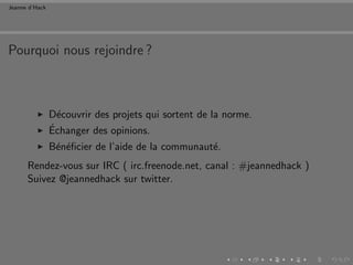 Jeanne d’Hack




Pourquoi nous rejoindre ?



                D´couvrir des projets qui sortent de la norme.
                  e
                ´
                Echanger des opinions.
                B´n´ﬁcier de l’aide de la communaut´.
                 e e                               e
      Rendez-vous sur IRC ( irc.freenode.net, canal : #jeannedhack )
      Suivez @jeannedhack sur twitter.
 