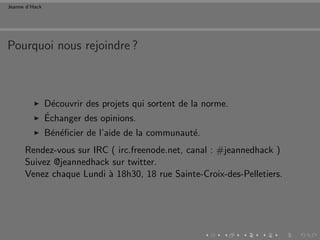 Jeanne d’Hack




Pourquoi nous rejoindre ?



                D´couvrir des projets qui sortent de la norme.
                  e
                ´
                Echanger des opinions.
                B´n´ﬁcier de l’aide de la communaut´.
                 e e                               e
      Rendez-vous sur IRC ( irc.freenode.net, canal : #jeannedhack )
      Suivez @jeannedhack sur twitter.
      Venez chaque Lundi ` 18h30, 18 rue Sainte-Croix-des-Pelletiers.
                         a
 