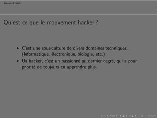 Jeanne d’Hack




Qu’est ce que le mouvement hacker ?



                C’est une sous-culture de divers domaines techniques.
                (Informatique, ´lectronique, biologie, etc.)
                               e
                Un hacker, c’est un passionn´ au dernier degr´, qui a pour
                                             e               e
                priorit´ de toujours en apprendre plus.
                       e
 