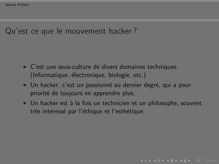 Jeanne d’Hack




Qu’est ce que le mouvement hacker ?



                C’est une sous-culture de divers domaines techniques.
                (Informatique, ´lectronique, biologie, etc.)
                               e
                Un hacker, c’est un passionn´ au dernier degr´, qui a pour
                                             e               e
                priorit´ de toujours en apprendre plus.
                       e
                Un hacker est ` la fois un technicien et un philosophe, souvent
                                a
                tr`s interess´ par l’´thique et l’esth´tique.
                  e          e       e                e
 