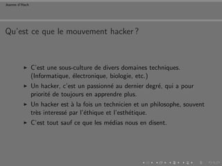 Jeanne d’Hack




Qu’est ce que le mouvement hacker ?



                C’est une sous-culture de divers domaines techniques.
                (Informatique, ´lectronique, biologie, etc.)
                               e
                Un hacker, c’est un passionn´ au dernier degr´, qui a pour
                                             e               e
                priorit´ de toujours en apprendre plus.
                       e
                Un hacker est ` la fois un technicien et un philosophe, souvent
                                a
                tr`s interess´ par l’´thique et l’esth´tique.
                  e          e       e                e
                C’est tout sauf ce que les m´dias nous en disent.
                                            e
 