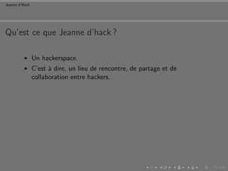 Jeanne d’Hack




Qu’est ce que Jeanne d’hack ?

                Un hackerspace.
                C’est ` dire, un lieu de rencontre, de partage et de
                      a
                collaboration entre hackers.
 