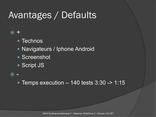 Avantages / Defaults
   +
     Technos
     Navigateurs / Iphone Android
     Screenshot
     Script JS
   -
     Temps execution – 140 tests 3:30 -> 1:15




                NWX Conférence technique 5 – Selenium WebDriver 2 - Romain LOUVET
 