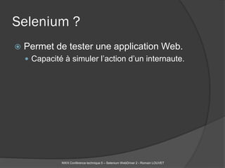 Selenium ?
   Permet de tester une application Web.
     Capacité à simuler l’action d’un internaute.




              NWX Conférence technique 5 – Selenium WebDriver 2 - Romain LOUVET
 