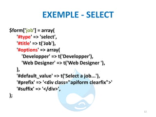 EXEMPLE - SELECT
$form['job'] = array(
'#type' => 'select',
'#title' => t('Job'),
'#options' => array(
'Developper' => t('Developper'),
'Web Designer' => t('Web Designer '),
),
'#default_value' => t('Select a job...'),
'#prefix' => '<div class="apiform clearfix">'
'#suffix' => '</div>',
);
12
 