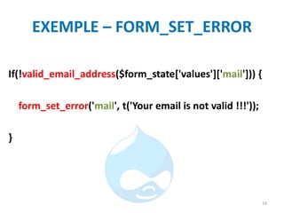 EXEMPLE – FORM_SET_ERROR
If(!valid_email_address($form_state['values']['mail'])) {
form_set_error('mail', t('Your email is not valid !!!'));
}
16
 
