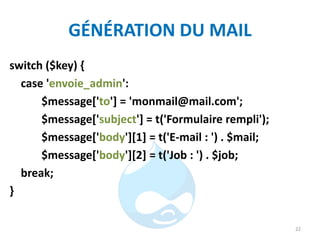 GÉNÉRATION DU MAIL
switch ($key) {
case 'envoie_admin':
$message['to'] = 'monmail@mail.com';
$message['subject'] = t('Formulaire rempli');
$message['body'][1] = t('E-mail : ') . $mail;
$message['body'][2] = t('Job : ') . $job;
break;
}
22
 