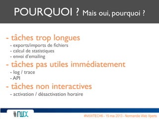 POURQUOI ? Mais oui, pourquoi ?
- tâches trop longues
- exports/imports de ﬁchiers
- calcul de statistiques
- envoi d’emailing
- tâches pas utiles immédiatement
- log / trace
- API
- tâches non interactives
- activation / désactivation horaire
#NXWTECH6 - 15 mai 2013 - Normandie Web Xperts
 