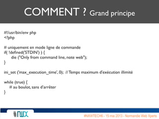 COMMENT ? Grand principe
#!/usr/bin/env php
<?php
# uniquement en mode ligne de commande
if( !deﬁned('STDIN') ) {
	

 die ("Only from command line, note web");
}
ini_set ('max_execution_time', 0); // Temps maximum d'exécution illimité
while (true) {
# au boulot, sans d’arrêter
}
#NXWTECH6 - 15 mai 2013 - Normandie Web Xperts
 