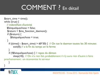COMMENT ? En détail
$start_time = time();
while (true) {
// indentiﬁant d'activité
$faitquelquechose = false;
$return = $ma_fonction_daemon();
if ($return) {
$faitquelquechose = true;
}
	

 if ((time() - $start_time) > 60*30) { // On tue le daemon toutes les 30 minutes
	

 	

 exit(0); // a la ﬁn du temps on le ferme
	

 }
	

 if (!$faitquelquechose) { // repos du démon
	

 	

 sleep(10); // On n'a rien fait, probablement il n'y aura rien d'autre à faire
prochainement : on économise le serveur
	

 }
}
#NXWTECH6 - 15 mai 2013 - Normandie Web Xperts
 