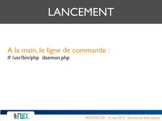 LANCEMENT
A la main, le ligne de commande :
# /usr/bin/php daemon.php
#NXWTECH6 - 15 mai 2013 - Normandie Web Xperts
 