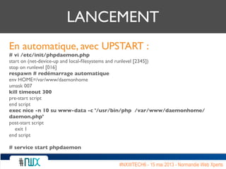 LANCEMENT
En automatique, avec UPSTART :
# vi /etc/init/phpdaemon.php
start on (net-device-up and local-ﬁlesystems and runlevel [2345])
stop on runlevel [016]
respawn # redémarrage automatique
env HOME=/var/www/daemonhome
umask 007
kill timeout 300
pre-start script
end script
exec nice -n 10 su www-data -c '/usr/bin/php /var/www/daemonhome/
daemon.php'
post-start script
exit 1
end script
# service start phpdaemon
#NXWTECH6 - 15 mai 2013 - Normandie Web Xperts
 