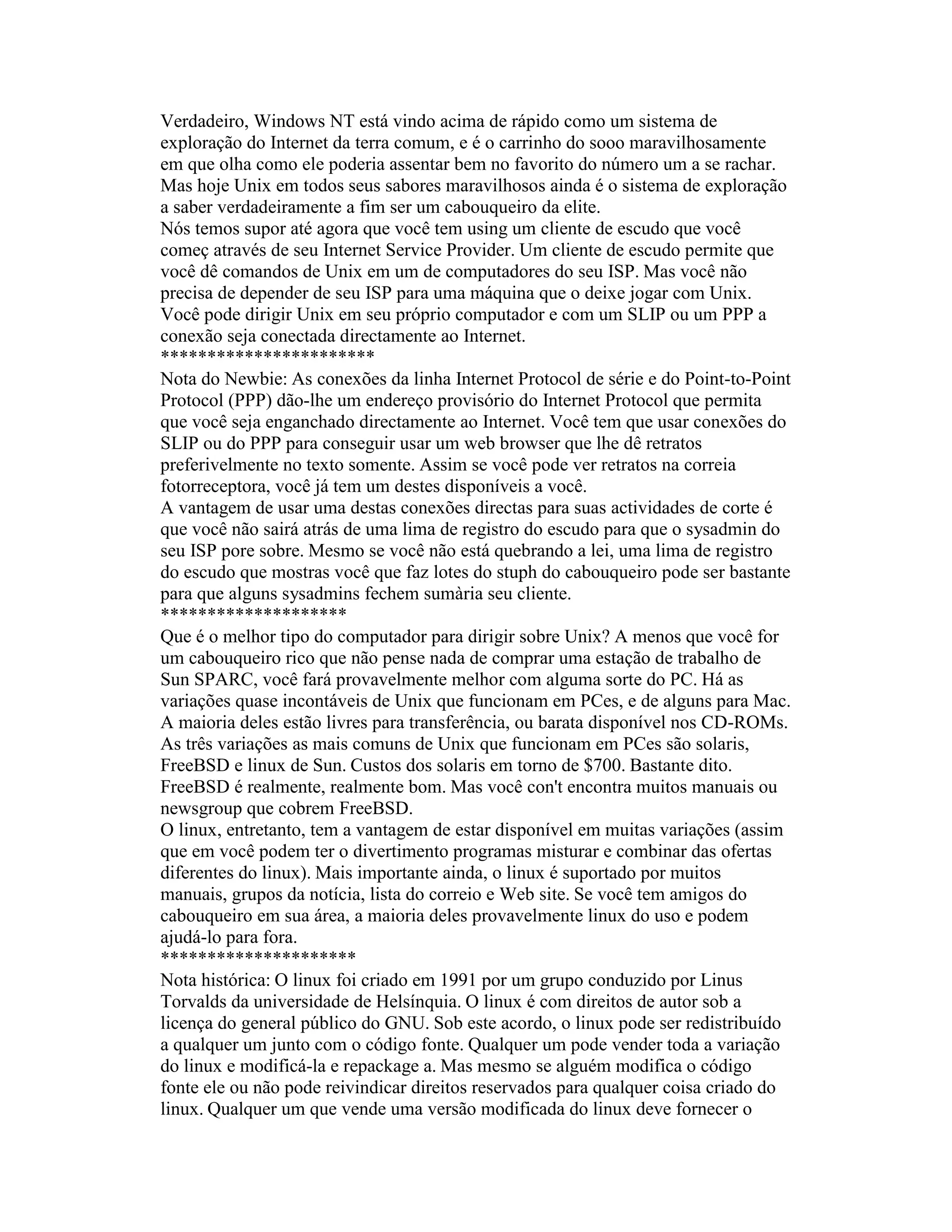 Verdadeiro, Windows NT está vindo acima de rápido como um sistema de exploração do Internet da terra comum, e é o carrinho do sooo maravilhosamente em que olha como ele poderia assentar bem no favorito do número um a se rachar. Mas hoje Unix em todos seus sabores maravilhosos ainda é o sistema de exploração a saber verdadeiramente a fim ser um cabouqueiro da elite. 
Nós temos supor até agora que você tem using um cliente de escudo que você começ através de seu Internet Service Provider. Um cliente de escudo permite que você dê comandos de Unix em um de computadores do seu ISP. Mas você não precisa de depender de seu ISP para uma máquina que o deixe jogar com Unix. Você pode dirigir Unix em seu próprio computador e com um SLIP ou um PPP a conexão seja conectada directamente ao Internet. 
*********************** 
Nota do Newbie: As conexões da linha Internet Protocol de série e do Point-to-Point Protocol (PPP) dão-lhe um endereço provisório do Internet Protocol que permita que você seja enganchado directamente ao Internet. Você tem que usar conexões do SLIP ou do PPP para conseguir usar um web browser que lhe dê retratos preferivelmente no texto somente. Assim se você pode ver retratos na correia fotorreceptora, você já tem um destes disponíveis a você. 
A vantagem de usar uma destas conexões directas para suas actividades de corte é que você não sairá atrás de uma lima de registro do escudo para que o sysadmin do seu ISP pore sobre. Mesmo se você não está quebrando a lei, uma lima de registro do escudo que mostras você que faz lotes do stuph do cabouqueiro pode ser bastante para que alguns sysadmins fechem sumària seu cliente. 
******************** 
Que é o melhor tipo do computador para dirigir sobre Unix? A menos que você for um cabouqueiro rico que não pense nada de comprar uma estação de trabalho de Sun SPARC, você fará provavelmente melhor com alguma sorte do PC. Há as variações quase incontáveis de Unix que funcionam em PCes, e de alguns para Mac. A maioria deles estão livres para transferência, ou barata disponível nos CD-ROMs. 
As três variações as mais comuns de Unix que funcionam em PCes são solaris, FreeBSD e linux de Sun. Custos dos solaris em torno de $700. Bastante dito. FreeBSD é realmente, realmente bom. Mas você con't encontra muitos manuais ou newsgroup que cobrem FreeBSD. 
O linux, entretanto, tem a vantagem de estar disponível em muitas variações (assim que em você podem ter o divertimento programas misturar e combinar das ofertas diferentes do linux). Mais importante ainda, o linux é suportado por muitos manuais, grupos da notícia, lista do correio e Web site. Se você tem amigos do cabouqueiro em sua área, a maioria deles provavelmente linux do uso e podem ajudá-lo para fora. 
********************* 
Nota histórica: O linux foi criado em 1991 por um grupo conduzido por Linus Torvalds da universidade de Helsínquia. O linux é com direitos de autor sob a licença do general público do GNU. Sob este acordo, o linux pode ser redistribuído a qualquer um junto com o código fonte. Qualquer um pode vender toda a variação do linux e modificá-la e repackage a. Mas mesmo se alguém modifica o código fonte ele ou não pode reivindicar direitos reservados para qualquer coisa criado do linux. Qualquer um que vende uma versão modificada do linux deve fornecer o  