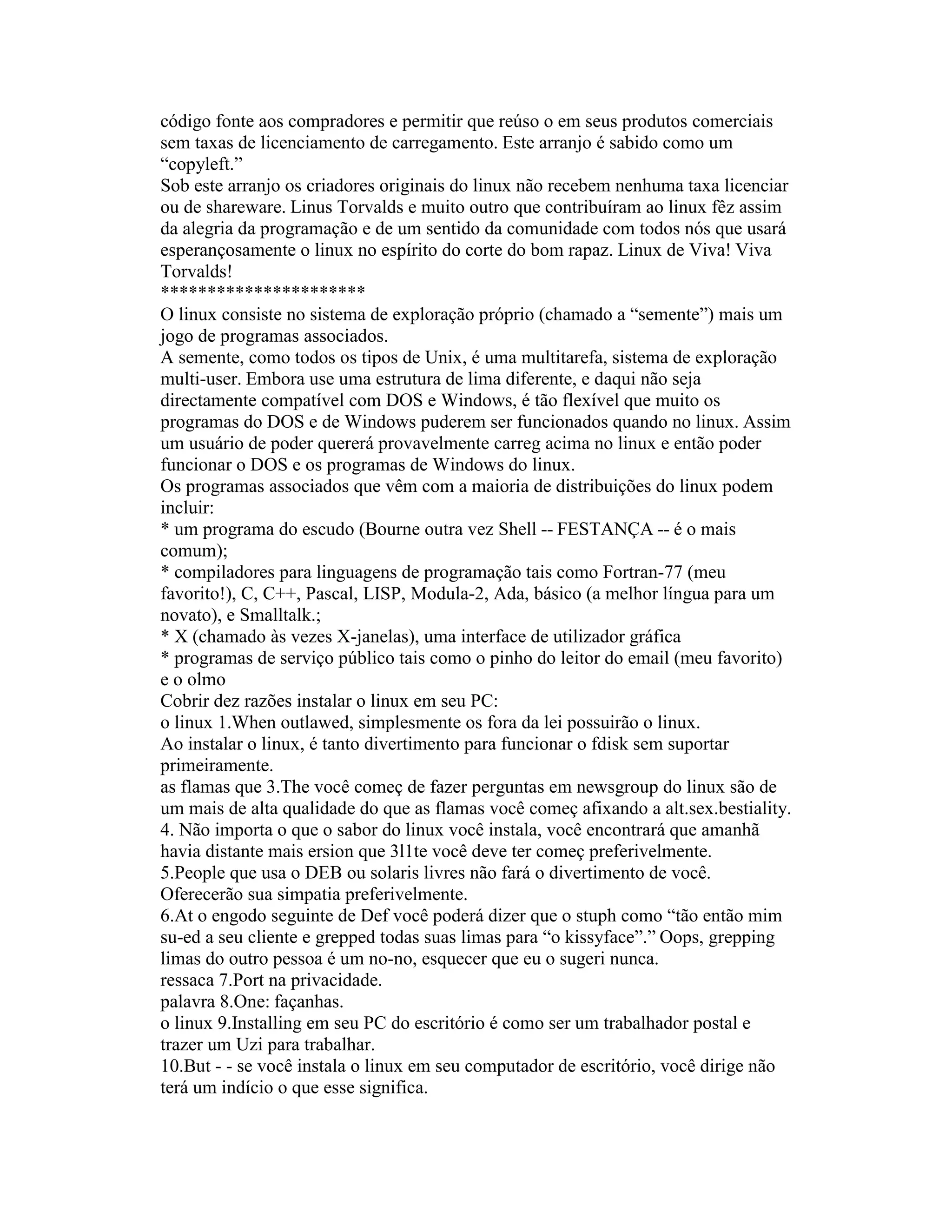código fonte aos compradores e permitir que reúso o em seus produtos comerciais sem taxas de licenciamento de carregamento. Este arranjo é sabido como um “copyleft.” 
Sob este arranjo os criadores originais do linux não recebem nenhuma taxa licenciar ou de shareware. Linus Torvalds e muito outro que contribuíram ao linux fêz assim da alegria da programação e de um sentido da comunidade com todos nós que usará esperançosamente o linux no espírito do corte do bom rapaz. Linux de Viva! Viva Torvalds! 
********************** 
O linux consiste no sistema de exploração próprio (chamado a “semente”) mais um jogo de programas associados. 
A semente, como todos os tipos de Unix, é uma multitarefa, sistema de exploração multi-user. Embora use uma estrutura de lima diferente, e daqui não seja directamente compatível com DOS e Windows, é tão flexível que muito os programas do DOS e de Windows puderem ser funcionados quando no linux. Assim um usuário de poder quererá provavelmente carreg acima no linux e então poder funcionar o DOS e os programas de Windows do linux. 
Os programas associados que vêm com a maioria de distribuições do linux podem incluir: 
* um programa do escudo (Bourne outra vez Shell -- FESTANÇA -- é o mais comum); 
* compiladores para linguagens de programação tais como Fortran-77 (meu favorito!), C, C++, Pascal, LISP, Modula-2, Ada, básico (a melhor língua para um novato), e Smalltalk.; 
* X (chamado às vezes X-janelas), uma interface de utilizador gráfica 
* programas de serviço público tais como o pinho do leitor do email (meu favorito) e o olmo 
Cobrir dez razões instalar o linux em seu PC: 
o linux 1.When outlawed, simplesmente os fora da lei possuirão o linux. 
Ao instalar o linux, é tanto divertimento para funcionar o fdisk sem suportar primeiramente. 
as flamas que 3.The você começ de fazer perguntas em newsgroup do linux são de um mais de alta qualidade do que as flamas você começ afixando a alt.sex.bestiality. 
4. Não importa o que o sabor do linux você instala, você encontrará que amanhã havia distante mais ersion que 3l1te você deve ter começ preferivelmente. 
5.People que usa o DEB ou solaris livres não fará o divertimento de você. Oferecerão sua simpatia preferivelmente. 
6.At o engodo seguinte de Def você poderá dizer que o stuph como “tão então mim su-ed a seu cliente e grepped todas suas limas para “o kissyface”.” Oops, grepping limas do outro pessoa é um no-no, esquecer que eu o sugeri nunca. 
ressaca 7.Port na privacidade. 
palavra 8.One: façanhas. 
o linux 9.Installing em seu PC do escritório é como ser um trabalhador postal e trazer um Uzi para trabalhar. 
10.But - - se você instala o linux em seu computador de escritório, você dirige não terá um indício o que esse significa.  
