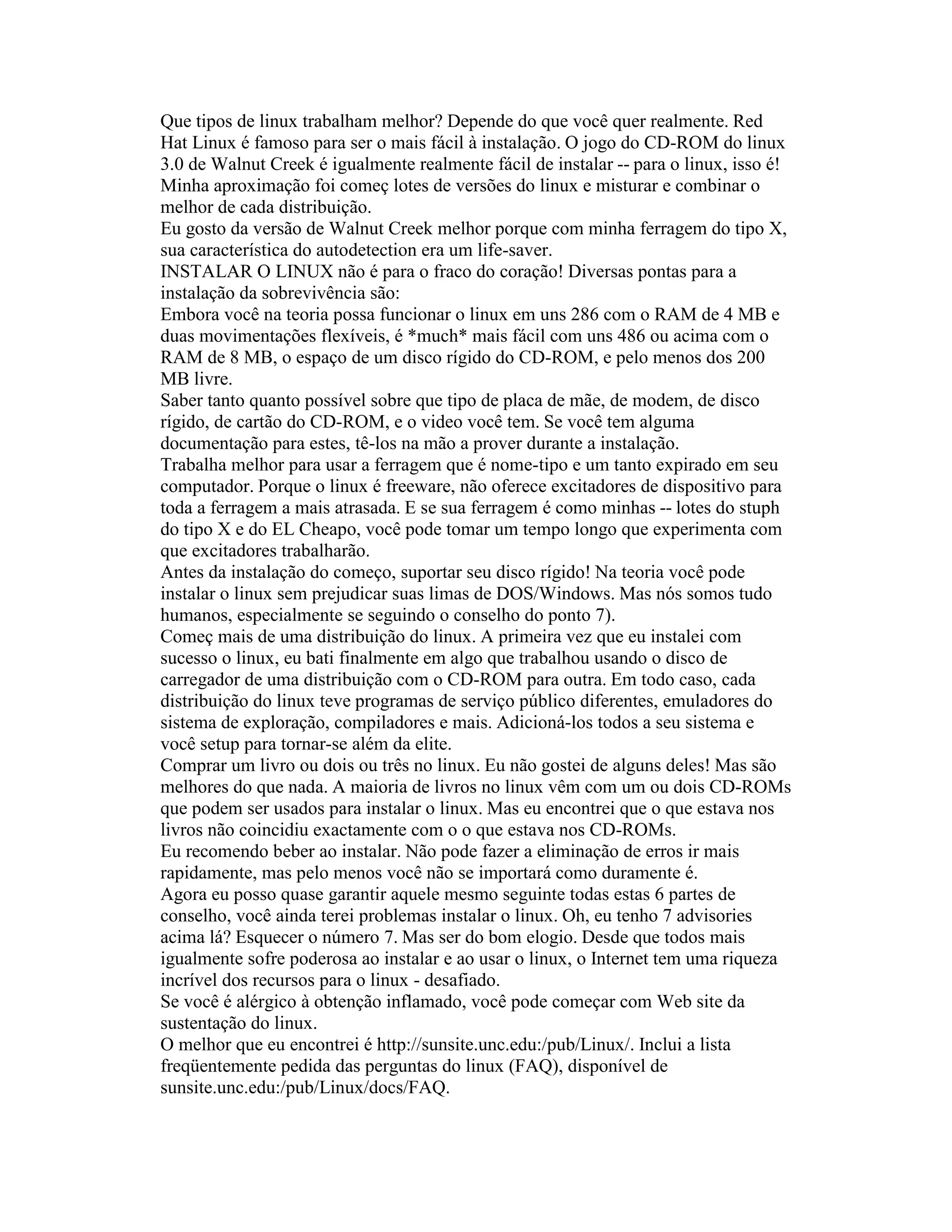 Que tipos de linux trabalham melhor? Depende do que você quer realmente. Red Hat Linux é famoso para ser o mais fácil à instalação. O jogo do CD-ROM do linux 3.0 de Walnut Creek é igualmente realmente fácil de instalar -- para o linux, isso é! Minha aproximação foi começ lotes de versões do linux e misturar e combinar o melhor de cada distribuição. 
Eu gosto da versão de Walnut Creek melhor porque com minha ferragem do tipo X, sua característica do autodetection era um life-saver. 
INSTALAR O LINUX não é para o fraco do coração! Diversas pontas para a instalação da sobrevivência são: 
Embora você na teoria possa funcionar o linux em uns 286 com o RAM de 4 MB e duas movimentações flexíveis, é *much* mais fácil com uns 486 ou acima com o RAM de 8 MB, o espaço de um disco rígido do CD-ROM, e pelo menos dos 200 MB livre. 
Saber tanto quanto possível sobre que tipo de placa de mãe, de modem, de disco rígido, de cartão do CD-ROM, e o video você tem. Se você tem alguma documentação para estes, tê-los na mão a prover durante a instalação. 
Trabalha melhor para usar a ferragem que é nome-tipo e um tanto expirado em seu computador. Porque o linux é freeware, não oferece excitadores de dispositivo para toda a ferragem a mais atrasada. E se sua ferragem é como minhas -- lotes do stuph do tipo X e do EL Cheapo, você pode tomar um tempo longo que experimenta com que excitadores trabalharão. 
Antes da instalação do começo, suportar seu disco rígido! Na teoria você pode instalar o linux sem prejudicar suas limas de DOS/Windows. Mas nós somos tudo humanos, especialmente se seguindo o conselho do ponto 7). 
Começ mais de uma distribuição do linux. A primeira vez que eu instalei com sucesso o linux, eu bati finalmente em algo que trabalhou usando o disco de carregador de uma distribuição com o CD-ROM para outra. Em todo caso, cada distribuição do linux teve programas de serviço público diferentes, emuladores do sistema de exploração, compiladores e mais. Adicioná-los todos a seu sistema e você setup para tornar-se além da elite. 
Comprar um livro ou dois ou três no linux. Eu não gostei de alguns deles! Mas são melhores do que nada. A maioria de livros no linux vêm com um ou dois CD-ROMs que podem ser usados para instalar o linux. Mas eu encontrei que o que estava nos livros não coincidiu exactamente com o o que estava nos CD-ROMs. 
Eu recomendo beber ao instalar. Não pode fazer a eliminação de erros ir mais rapidamente, mas pelo menos você não se importará como duramente é. 
Agora eu posso quase garantir aquele mesmo seguinte todas estas 6 partes de conselho, você ainda terei problemas instalar o linux. Oh, eu tenho 7 advisories acima lá? Esquecer o número 7. Mas ser do bom elogio. Desde que todos mais igualmente sofre poderosa ao instalar e ao usar o linux, o Internet tem uma riqueza incrível dos recursos para o linux - desafiado. 
Se você é alérgico à obtenção inflamado, você pode começar com Web site da sustentação do linux. 
O melhor que eu encontrei é http://sunsite.unc.edu:/pub/Linux/. Inclui a lista freqüentemente pedida das perguntas do linux (FAQ), disponível de 
sunsite.unc.edu:/pub/Linux/docs/FAQ.  