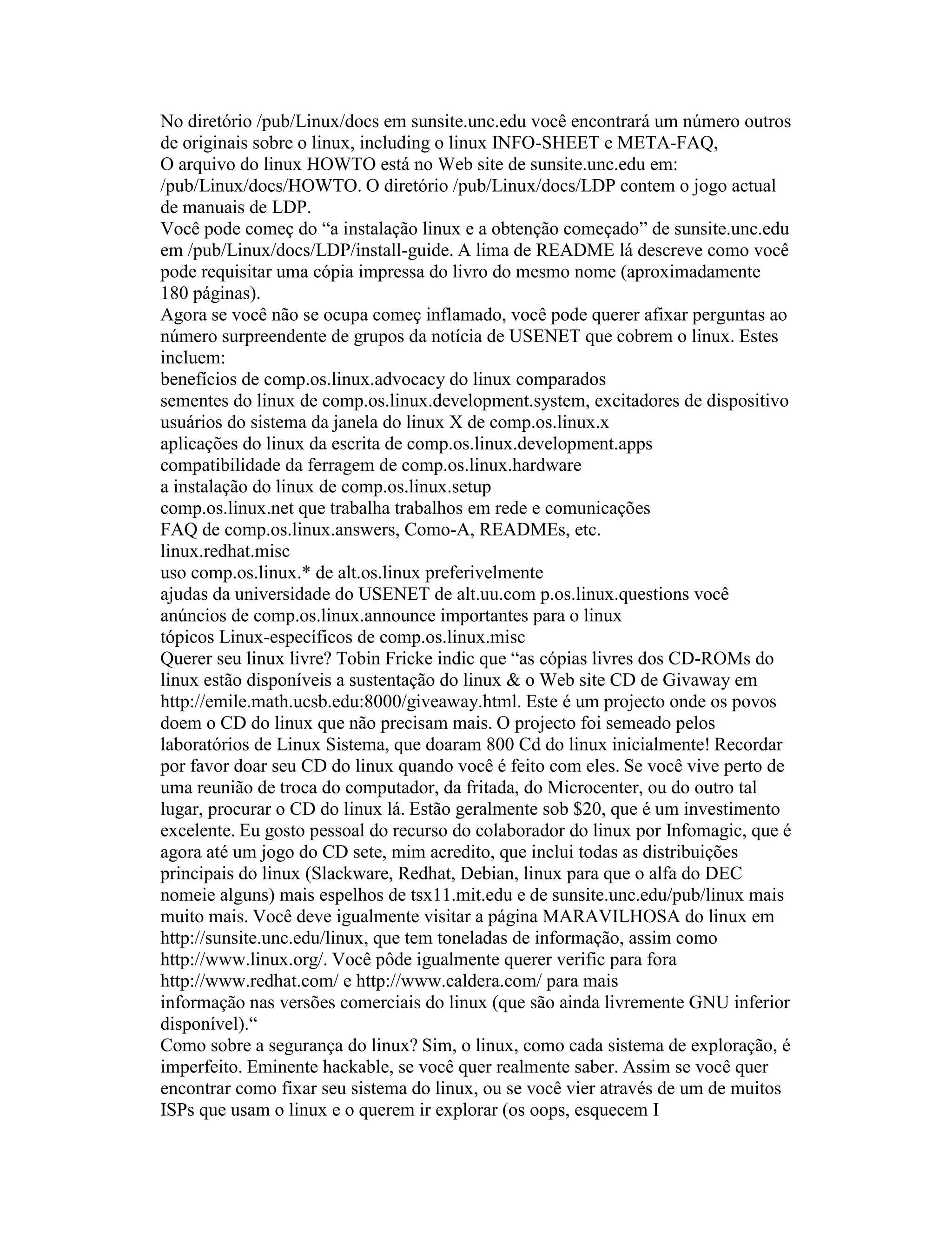 No diretório /pub/Linux/docs em sunsite.unc.edu você encontrará um número outros de originais sobre o linux, including o linux INFO-SHEET e META-FAQ, 
O arquivo do linux HOWTO está no Web site de sunsite.unc.edu em: /pub/Linux/docs/HOWTO. O diretório /pub/Linux/docs/LDP contem o jogo actual de manuais de LDP. 
Você pode começ do “a instalação linux e a obtenção começado” de sunsite.unc.edu em /pub/Linux/docs/LDP/install-guide. A lima de README lá descreve como você pode requisitar uma cópia impressa do livro do mesmo nome (aproximadamente 180 páginas). 
Agora se você não se ocupa começ inflamado, você pode querer afixar perguntas ao número surpreendente de grupos da notícia de USENET que cobrem o linux. Estes incluem: 
benefícios de comp.os.linux.advocacy do linux comparados 
sementes do linux de comp.os.linux.development.system, excitadores de dispositivo 
usuários do sistema da janela do linux X de comp.os.linux.x 
aplicações do linux da escrita de comp.os.linux.development.apps 
compatibilidade da ferragem de comp.os.linux.hardware 
a instalação do linux de comp.os.linux.setup 
comp.os.linux.net que trabalha trabalhos em rede e comunicações 
FAQ de comp.os.linux.answers, Como-A, READMEs, etc. 
linux.redhat.misc 
uso comp.os.linux.* de alt.os.linux preferivelmente 
ajudas da universidade do USENET de alt.uu.com p.os.linux.questions você 
anúncios de comp.os.linux.announce importantes para o linux 
tópicos Linux-específicos de comp.os.linux.misc 
Querer seu linux livre? Tobin Fricke indic que “as cópias livres dos CD-ROMs do linux estão disponíveis a sustentação do linux & o Web site CD de Givaway em http://emile.math.ucsb.edu:8000/giveaway.html. Este é um projecto onde os povos doem o CD do linux que não precisam mais. O projecto foi semeado pelos laboratórios de Linux Sistema, que doaram 800 Cd do linux inicialmente! Recordar por favor doar seu CD do linux quando você é feito com eles. Se você vive perto de uma reunião de troca do computador, da fritada, do Microcenter, ou do outro tal lugar, procurar o CD do linux lá. Estão geralmente sob $20, que é um investimento excelente. Eu gosto pessoal do recurso do colaborador do linux por Infomagic, que é agora até um jogo do CD sete, mim acredito, que inclui todas as distribuições principais do linux (Slackware, Redhat, Debian, linux para que o alfa do DEC nomeie alguns) mais espelhos de tsx11.mit.edu e de sunsite.unc.edu/pub/linux mais muito mais. Você deve igualmente visitar a página MARAVILHOSA do linux em 
http://sunsite.unc.edu/linux, que tem toneladas de informação, assim como 
http://www.linux.org/. Você pôde igualmente querer verific para fora 
http://www.redhat.com/ e http://www.caldera.com/ para mais 
informação nas versões comerciais do linux (que são ainda livremente GNU inferior disponível).“ 
Como sobre a segurança do linux? Sim, o linux, como cada sistema de exploração, é imperfeito. Eminente hackable, se você quer realmente saber. Assim se você quer encontrar como fixar seu sistema do linux, ou se você vier através de um de muitos ISPs que usam o linux e o querem ir explorar (os oops, esquecem I  