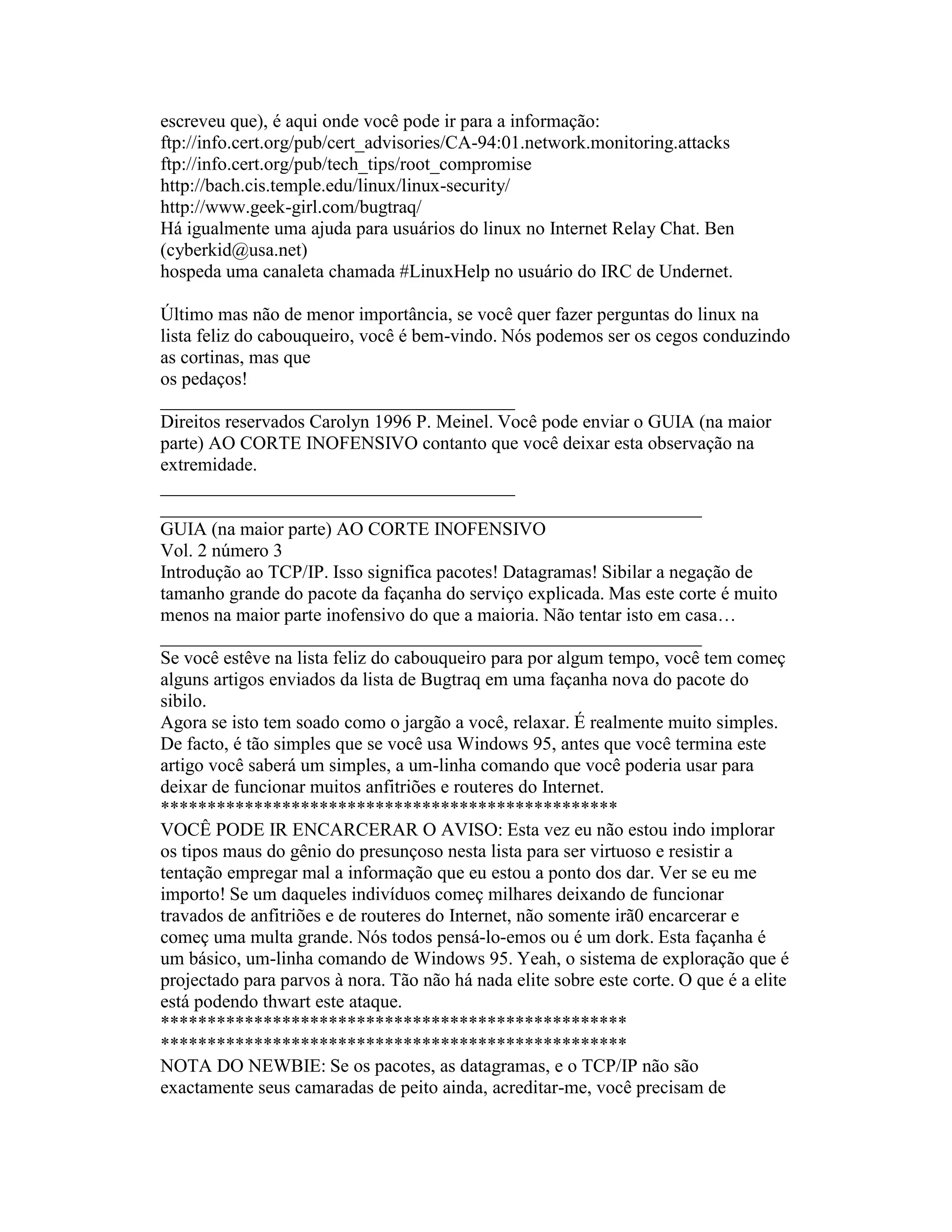 escreveu que), é aqui onde você pode ir para a informação: 
ftp://info.cert.org/pub/cert_advisories/CA-94:01.network.monitoring.attacks 
ftp://info.cert.org/pub/tech_tips/root_compromise 
http://bach.cis.temple.edu/linux/linux-security/ 
http://www.geek-girl.com/bugtraq/ 
Há igualmente uma ajuda para usuários do linux no Internet Relay Chat. Ben (cyberkid@usa.net) 
hospeda uma canaleta chamada #LinuxHelp no usuário do IRC de Undernet. 
Último mas não de menor importância, se você quer fazer perguntas do linux na lista feliz do cabouqueiro, você é bem-vindo. Nós podemos ser os cegos conduzindo as cortinas, mas que 
os pedaços! 
______________________________________ 
Direitos reservados Carolyn 1996 P. Meinel. Você pode enviar o GUIA (na maior parte) AO CORTE INOFENSIVO contanto que você deixar esta observação na extremidade. 
______________________________________ 
__________________________________________________________ 
GUIA (na maior parte) AO CORTE INOFENSIVO 
Vol. 2 número 3 
Introdução ao TCP/IP. Isso significa pacotes! Datagramas! Sibilar a negação de tamanho grande do pacote da façanha do serviço explicada. Mas este corte é muito menos na maior parte inofensivo do que a maioria. Não tentar isto em casa… 
__________________________________________________________ 
Se você estêve na lista feliz do cabouqueiro para por algum tempo, você tem começ alguns artigos enviados da lista de Bugtraq em uma façanha nova do pacote do sibilo. 
Agora se isto tem soado como o jargão a você, relaxar. É realmente muito simples. De facto, é tão simples que se você usa Windows 95, antes que você termina este artigo você saberá um simples, a um-linha comando que você poderia usar para deixar de funcionar muitos anfitriões e routeres do Internet. 
************************************************* 
VOCÊ PODE IR ENCARCERAR O AVISO: Esta vez eu não estou indo implorar os tipos maus do gênio do presunçoso nesta lista para ser virtuoso e resistir a tentação empregar mal a informação que eu estou a ponto dos dar. Ver se eu me importo! Se um daqueles indivíduos começ milhares deixando de funcionar travados de anfitriões e de routeres do Internet, não somente irã0 encarcerar e começ uma multa grande. Nós todos pensá-lo-emos ou é um dork. Esta façanha é um básico, um-linha comando de Windows 95. Yeah, o sistema de exploração que é projectado para parvos à nora. Tão não há nada elite sobre este corte. O que é a elite está podendo thwart este ataque. 
************************************************** 
************************************************** 
NOTA DO NEWBIE: Se os pacotes, as datagramas, e o TCP/IP não são exactamente seus camaradas de peito ainda, acreditar-me, você precisam de  