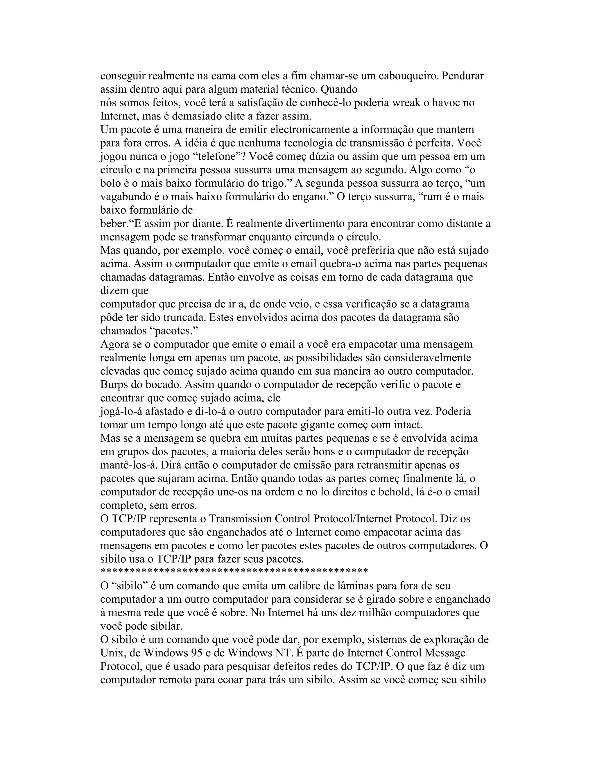 conseguir realmente na cama com eles a fim chamar-se um cabouqueiro. Pendurar assim dentro aqui para algum material técnico. Quando 
nós somos feitos, você terá a satisfação de conhecê-lo poderia wreak o havoc no Internet, mas é demasiado elite a fazer assim. 
Um pacote é uma maneira de emitir electronicamente a informação que mantem para fora erros. A idéia é que nenhuma tecnologia de transmissão é perfeita. Você jogou nunca o jogo “telefone”? Você começ dúzia ou assim que um pessoa em um círculo e na primeira pessoa sussurra uma mensagem ao segundo. Algo como “o bolo é o mais baixo formulário do trigo.” A segunda pessoa sussurra ao terço, “um vagabundo é o mais baixo formulário do engano.” O terço sussurra, “rum é o mais baixo formulário de 
beber.“E assim por diante. É realmente divertimento para encontrar como distante a mensagem pode se transformar enquanto circunda o círculo. 
Mas quando, por exemplo, você começ o email, você preferiria que não está sujado acima. Assim o computador que emite o email quebra-o acima nas partes pequenas chamadas datagramas. Então envolve as coisas em torno de cada datagrama que dizem que 
computador que precisa de ir a, de onde veio, e essa verificação se a datagrama pôde ter sido truncada. Estes envolvidos acima dos pacotes da datagrama são chamados “pacotes.” 
Agora se o computador que emite o email a você era empacotar uma mensagem realmente longa em apenas um pacote, as possibilidades são consideravelmente elevadas que começ sujado acima quando em sua maneira ao outro computador. Burps do bocado. Assim quando o computador de recepção verific o pacote e encontrar que começ sujado acima, ele 
jogá-lo-á afastado e di-lo-á o outro computador para emiti-lo outra vez. Poderia tomar um tempo longo até que este pacote gigante começ com intact. 
Mas se a mensagem se quebra em muitas partes pequenas e se é envolvida acima em grupos dos pacotes, a maioria deles serão bons e o computador de recepção mantê-los-á. Dirá então o computador de emissão para retransmitir apenas os pacotes que sujaram acima. Então quando todas as partes começ finalmente lá, o computador de recepção une-os na ordem e no lo direitos e behold, lá é-o o email completo, sem erros. 
O TCP/IP representa o Transmission Control Protocol/Internet Protocol. Diz os computadores que são enganchados até o Internet como empacotar acima das mensagens em pacotes e como ler pacotes estes pacotes de outros computadores. O sibilo usa o TCP/IP para fazer seus pacotes. 
********************************************** 
O “sibilo” é um comando que emita um calibre de lâminas para fora de seu computador a um outro computador para considerar se é girado sobre e enganchado à mesma rede que você é sobre. No Internet há uns dez milhão computadores que você pode sibilar. 
O sibilo é um comando que você pode dar, por exemplo, sistemas de exploração de Unix, de Windows 95 e de Windows NT. É parte do Internet Control Message Protocol, que é usado para pesquisar defeitos redes do TCP/IP. O que faz é diz um computador remoto para ecoar para trás um sibilo. Assim se você começ seu sibilo  