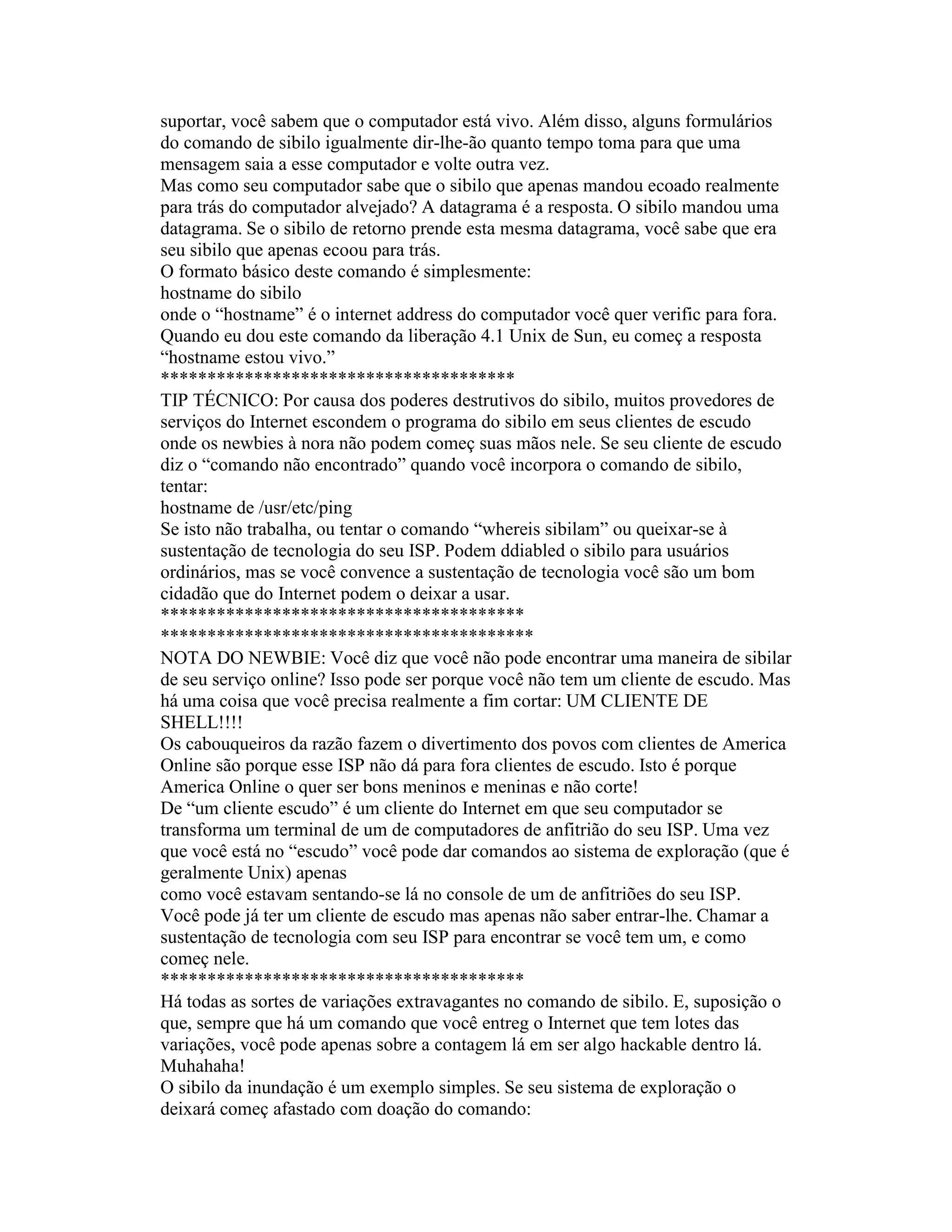 suportar, você sabem que o computador está vivo. Além disso, alguns formulários do comando de sibilo igualmente dir-lhe-ão quanto tempo toma para que uma mensagem saia a esse computador e volte outra vez. 
Mas como seu computador sabe que o sibilo que apenas mandou ecoado realmente para trás do computador alvejado? A datagrama é a resposta. O sibilo mandou uma datagrama. Se o sibilo de retorno prende esta mesma datagrama, você sabe que era seu sibilo que apenas ecoou para trás. 
O formato básico deste comando é simplesmente: 
hostname do sibilo 
onde o “hostname” é o internet address do computador você quer verific para fora. 
Quando eu dou este comando da liberação 4.1 Unix de Sun, eu começ a resposta “hostname estou vivo.” 
************************************** 
TIP TÉCNICO: Por causa dos poderes destrutivos do sibilo, muitos provedores de serviços do Internet escondem o programa do sibilo em seus clientes de escudo onde os newbies à nora não podem começ suas mãos nele. Se seu cliente de escudo diz o “comando não encontrado” quando você incorpora o comando de sibilo, tentar: 
hostname de /usr/etc/ping 
Se isto não trabalha, ou tentar o comando “whereis sibilam” ou queixar-se à sustentação de tecnologia do seu ISP. Podem ddiabled o sibilo para usuários ordinários, mas se você convence a sustentação de tecnologia você são um bom cidadão que do Internet podem o deixar a usar. 
*************************************** 
**************************************** 
NOTA DO NEWBIE: Você diz que você não pode encontrar uma maneira de sibilar de seu serviço online? Isso pode ser porque você não tem um cliente de escudo. Mas há uma coisa que você precisa realmente a fim cortar: UM CLIENTE DE SHELL!!!! 
Os cabouqueiros da razão fazem o divertimento dos povos com clientes de America Online são porque esse ISP não dá para fora clientes de escudo. Isto é porque America Online o quer ser bons meninos e meninas e não corte! 
De “um cliente escudo” é um cliente do Internet em que seu computador se transforma um terminal de um de computadores de anfitrião do seu ISP. Uma vez que você está no “escudo” você pode dar comandos ao sistema de exploração (que é geralmente Unix) apenas 
como você estavam sentando-se lá no console de um de anfitriões do seu ISP. 
Você pode já ter um cliente de escudo mas apenas não saber entrar-lhe. Chamar a sustentação de tecnologia com seu ISP para encontrar se você tem um, e como começ nele. 
*************************************** 
Há todas as sortes de variações extravagantes no comando de sibilo. E, suposição o que, sempre que há um comando que você entreg o Internet que tem lotes das variações, você pode apenas sobre a contagem lá em ser algo hackable dentro lá. Muhahaha! 
O sibilo da inundação é um exemplo simples. Se seu sistema de exploração o deixará começ afastado com doação do comando:  