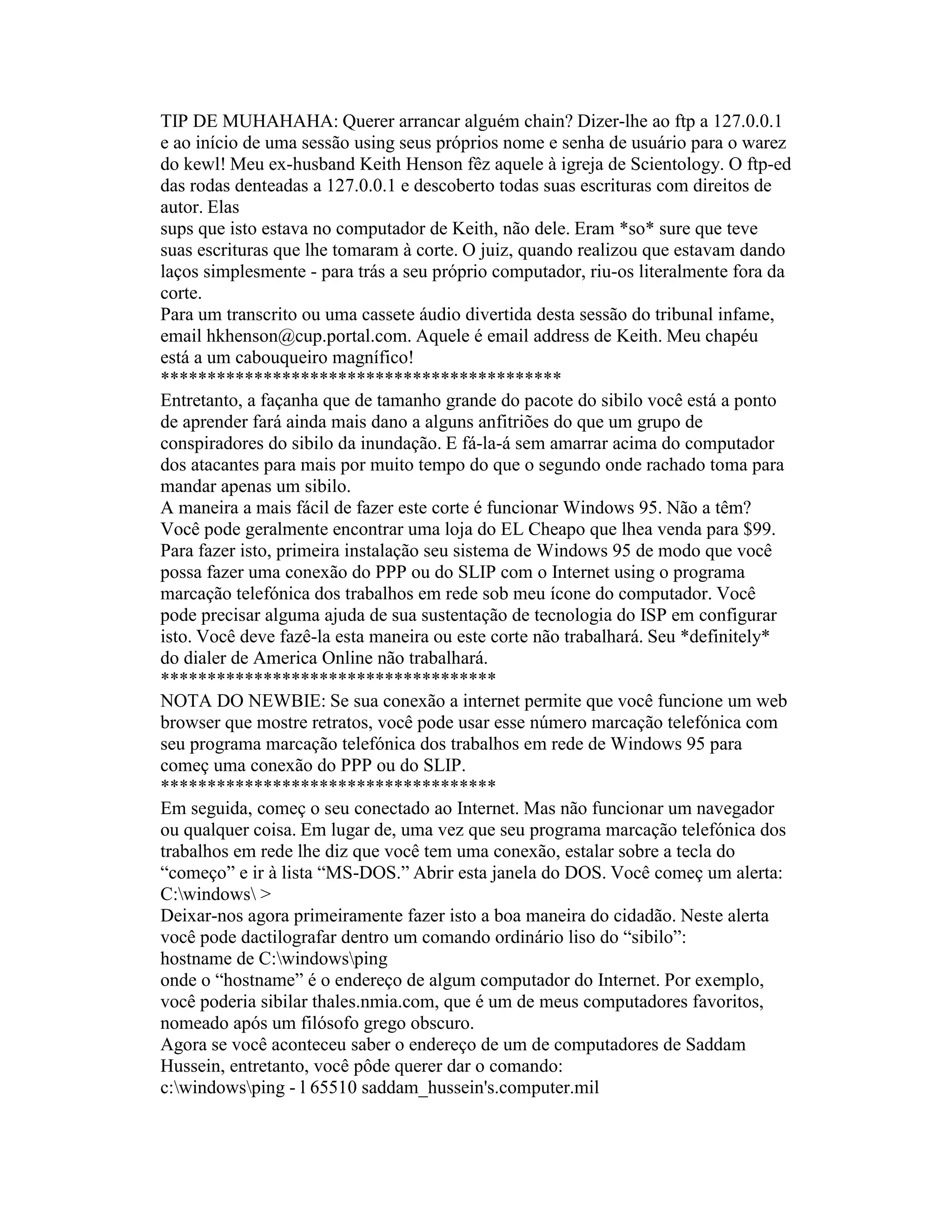 TIP DE MUHAHAHA: Querer arrancar alguém chain? Dizer-lhe ao ftp a 127.0.0.1 e ao início de uma sessão using seus próprios nome e senha de usuário para o warez do kewl! Meu ex-husband Keith Henson fêz aquele à igreja de Scientology. O ftp-ed das rodas denteadas a 127.0.0.1 e descoberto todas suas escrituras com direitos de autor. Elas 
sups que isto estava no computador de Keith, não dele. Eram *so* sure que teve suas escrituras que lhe tomaram à corte. O juiz, quando realizou que estavam dando laços simplesmente - para trás a seu próprio computador, riu-os literalmente fora da corte. 
Para um transcrito ou uma cassete áudio divertida desta sessão do tribunal infame, email hkhenson@cup.portal.com. Aquele é email address de Keith. Meu chapéu está a um cabouqueiro magnífico! 
******************************************* 
Entretanto, a façanha que de tamanho grande do pacote do sibilo você está a ponto de aprender fará ainda mais dano a alguns anfitriões do que um grupo de conspiradores do sibilo da inundação. E fá-la-á sem amarrar acima do computador dos atacantes para mais por muito tempo do que o segundo onde rachado toma para mandar apenas um sibilo. 
A maneira a mais fácil de fazer este corte é funcionar Windows 95. Não a têm? Você pode geralmente encontrar uma loja do EL Cheapo que lhea venda para $99. 
Para fazer isto, primeira instalação seu sistema de Windows 95 de modo que você possa fazer uma conexão do PPP ou do SLIP com o Internet using o programa marcação telefónica dos trabalhos em rede sob meu ícone do computador. Você pode precisar alguma ajuda de sua sustentação de tecnologia do ISP em configurar isto. Você deve fazê-la esta maneira ou este corte não trabalhará. Seu *definitely* do dialer de America Online não trabalhará. 
************************************ 
NOTA DO NEWBIE: Se sua conexão a internet permite que você funcione um web browser que mostre retratos, você pode usar esse número marcação telefónica com seu programa marcação telefónica dos trabalhos em rede de Windows 95 para começ uma conexão do PPP ou do SLIP. 
************************************ 
Em seguida, começ o seu conectado ao Internet. Mas não funcionar um navegador ou qualquer coisa. Em lugar de, uma vez que seu programa marcação telefónica dos trabalhos em rede lhe diz que você tem uma conexão, estalar sobre a tecla do “começo” e ir à lista “MS-DOS.” Abrir esta janela do DOS. Você começ um alerta: 
C:windows > 
Deixar-nos agora primeiramente fazer isto a boa maneira do cidadão. Neste alerta você pode dactilografar dentro um comando ordinário liso do “sibilo”: 
hostname de C:windowsping 
onde o “hostname” é o endereço de algum computador do Internet. Por exemplo, você poderia sibilar thales.nmia.com, que é um de meus computadores favoritos, nomeado após um filósofo grego obscuro. 
Agora se você aconteceu saber o endereço de um de computadores de Saddam Hussein, entretanto, você pôde querer dar o comando: 
c:windowsping - l 65510 saddam_hussein's.computer.mil  