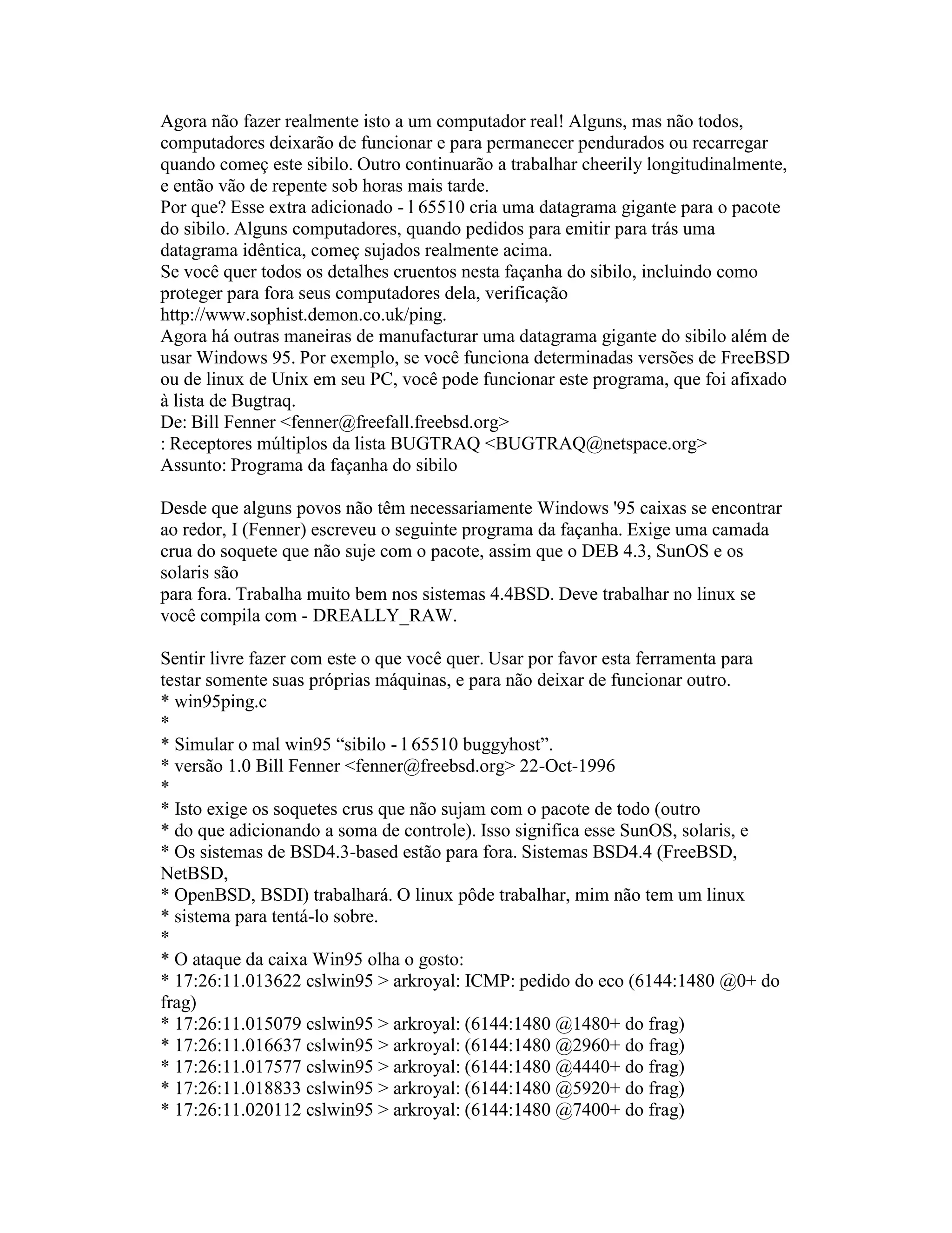 Agora não fazer realmente isto a um computador real! Alguns, mas não todos, computadores deixarão de funcionar e para permanecer pendurados ou recarregar quando começ este sibilo. Outro continuarão a trabalhar cheerily longitudinalmente, e então vão de repente sob horas mais tarde. 
Por que? Esse extra adicionado - l 65510 cria uma datagrama gigante para o pacote do sibilo. Alguns computadores, quando pedidos para emitir para trás uma datagrama idêntica, começ sujados realmente acima. 
Se você quer todos os detalhes cruentos nesta façanha do sibilo, incluindo como proteger para fora seus computadores dela, verificação 
http://www.sophist.demon.co.uk/ping. 
Agora há outras maneiras de manufacturar uma datagrama gigante do sibilo além de usar Windows 95. Por exemplo, se você funciona determinadas versões de FreeBSD ou de linux de Unix em seu PC, você pode funcionar este programa, que foi afixado à lista de Bugtraq. 
De: Bill Fenner <fenner@freefall.freebsd.org> 
: Receptores múltiplos da lista BUGTRAQ <BUGTRAQ@netspace.org> 
Assunto: Programa da façanha do sibilo 
Desde que alguns povos não têm necessariamente Windows '95 caixas se encontrar ao redor, I (Fenner) escreveu o seguinte programa da façanha. Exige uma camada crua do soquete que não suje com o pacote, assim que o DEB 4.3, SunOS e os solaris são 
para fora. Trabalha muito bem nos sistemas 4.4BSD. Deve trabalhar no linux se você compila com - DREALLY_RAW. 
Sentir livre fazer com este o que você quer. Usar por favor esta ferramenta para testar somente suas próprias máquinas, e para não deixar de funcionar outro. 
* win95ping.c 
* 
* Simular o mal win95 “sibilo - l 65510 buggyhost”. 
* versão 1.0 Bill Fenner <fenner@freebsd.org> 22-Oct-1996 
* 
* Isto exige os soquetes crus que não sujam com o pacote de todo (outro 
* do que adicionando a soma de controle). Isso significa esse SunOS, solaris, e 
* Os sistemas de BSD4.3-based estão para fora. Sistemas BSD4.4 (FreeBSD, NetBSD, 
* OpenBSD, BSDI) trabalhará. O linux pôde trabalhar, mim não tem um linux 
* sistema para tentá-lo sobre. 
* 
* O ataque da caixa Win95 olha o gosto: 
* 17:26:11.013622 cslwin95 > arkroyal: ICMP: pedido do eco (6144:1480 @0+ do frag) 
* 17:26:11.015079 cslwin95 > arkroyal: (6144:1480 @1480+ do frag) 
* 17:26:11.016637 cslwin95 > arkroyal: (6144:1480 @2960+ do frag) 
* 17:26:11.017577 cslwin95 > arkroyal: (6144:1480 @4440+ do frag) 
* 17:26:11.018833 cslwin95 > arkroyal: (6144:1480 @5920+ do frag) 
* 17:26:11.020112 cslwin95 > arkroyal: (6144:1480 @7400+ do frag)  