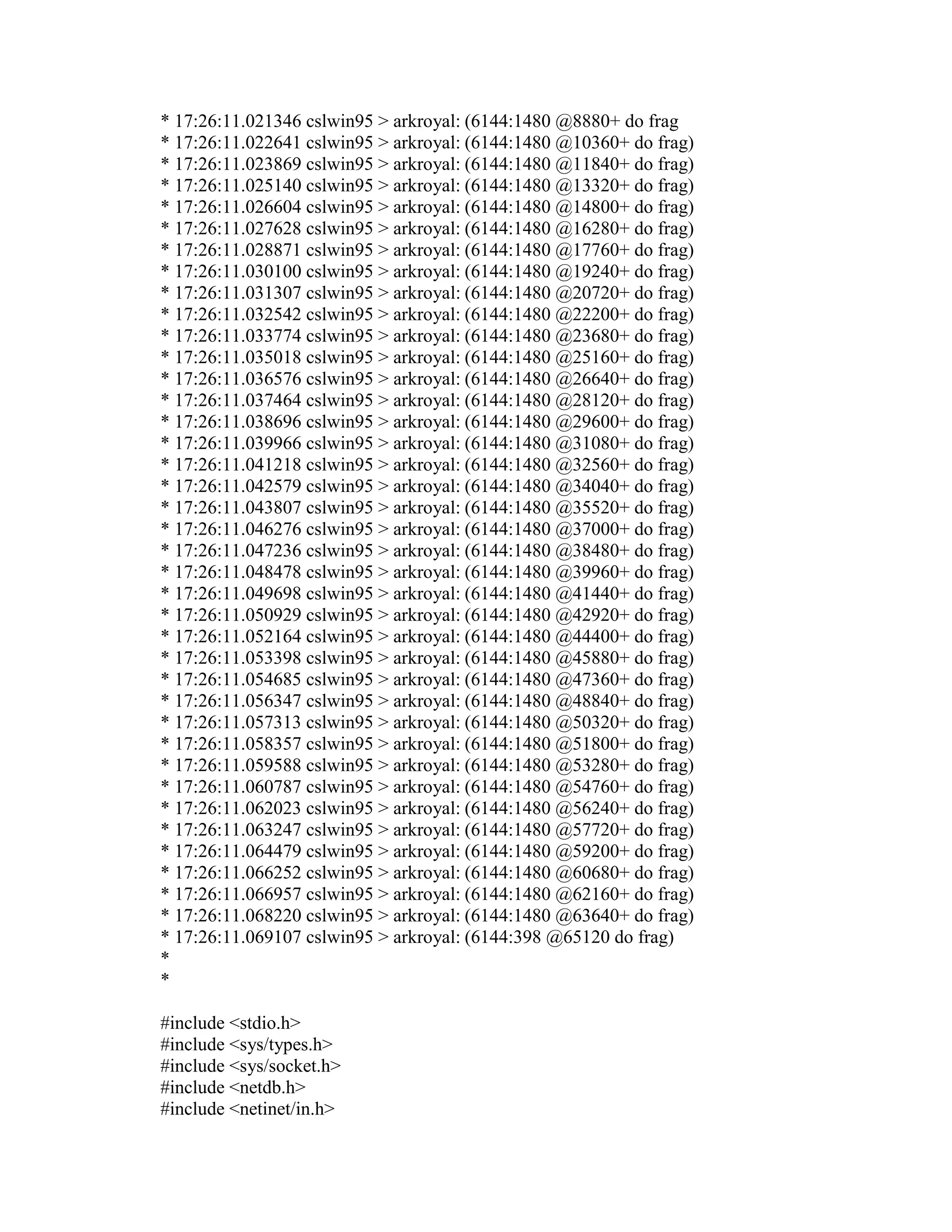 * 17:26:11.021346 cslwin95 > arkroyal: (6144:1480 @8880+ do frag 
* 17:26:11.022641 cslwin95 > arkroyal: (6144:1480 @10360+ do frag) 
* 17:26:11.023869 cslwin95 > arkroyal: (6144:1480 @11840+ do frag) 
* 17:26:11.025140 cslwin95 > arkroyal: (6144:1480 @13320+ do frag) 
* 17:26:11.026604 cslwin95 > arkroyal: (6144:1480 @14800+ do frag) 
* 17:26:11.027628 cslwin95 > arkroyal: (6144:1480 @16280+ do frag) 
* 17:26:11.028871 cslwin95 > arkroyal: (6144:1480 @17760+ do frag) 
* 17:26:11.030100 cslwin95 > arkroyal: (6144:1480 @19240+ do frag) 
* 17:26:11.031307 cslwin95 > arkroyal: (6144:1480 @20720+ do frag) 
* 17:26:11.032542 cslwin95 > arkroyal: (6144:1480 @22200+ do frag) 
* 17:26:11.033774 cslwin95 > arkroyal: (6144:1480 @23680+ do frag) 
* 17:26:11.035018 cslwin95 > arkroyal: (6144:1480 @25160+ do frag) 
* 17:26:11.036576 cslwin95 > arkroyal: (6144:1480 @26640+ do frag) 
* 17:26:11.037464 cslwin95 > arkroyal: (6144:1480 @28120+ do frag) 
* 17:26:11.038696 cslwin95 > arkroyal: (6144:1480 @29600+ do frag) 
* 17:26:11.039966 cslwin95 > arkroyal: (6144:1480 @31080+ do frag) 
* 17:26:11.041218 cslwin95 > arkroyal: (6144:1480 @32560+ do frag) 
* 17:26:11.042579 cslwin95 > arkroyal: (6144:1480 @34040+ do frag) 
* 17:26:11.043807 cslwin95 > arkroyal: (6144:1480 @35520+ do frag) 
* 17:26:11.046276 cslwin95 > arkroyal: (6144:1480 @37000+ do frag) 
* 17:26:11.047236 cslwin95 > arkroyal: (6144:1480 @38480+ do frag) 
* 17:26:11.048478 cslwin95 > arkroyal: (6144:1480 @39960+ do frag) 
* 17:26:11.049698 cslwin95 > arkroyal: (6144:1480 @41440+ do frag) 
* 17:26:11.050929 cslwin95 > arkroyal: (6144:1480 @42920+ do frag) 
* 17:26:11.052164 cslwin95 > arkroyal: (6144:1480 @44400+ do frag) 
* 17:26:11.053398 cslwin95 > arkroyal: (6144:1480 @45880+ do frag) 
* 17:26:11.054685 cslwin95 > arkroyal: (6144:1480 @47360+ do frag) 
* 17:26:11.056347 cslwin95 > arkroyal: (6144:1480 @48840+ do frag) 
* 17:26:11.057313 cslwin95 > arkroyal: (6144:1480 @50320+ do frag) 
* 17:26:11.058357 cslwin95 > arkroyal: (6144:1480 @51800+ do frag) 
* 17:26:11.059588 cslwin95 > arkroyal: (6144:1480 @53280+ do frag) 
* 17:26:11.060787 cslwin95 > arkroyal: (6144:1480 @54760+ do frag) 
* 17:26:11.062023 cslwin95 > arkroyal: (6144:1480 @56240+ do frag) 
* 17:26:11.063247 cslwin95 > arkroyal: (6144:1480 @57720+ do frag) 
* 17:26:11.064479 cslwin95 > arkroyal: (6144:1480 @59200+ do frag) 
* 17:26:11.066252 cslwin95 > arkroyal: (6144:1480 @60680+ do frag) 
* 17:26:11.066957 cslwin95 > arkroyal: (6144:1480 @62160+ do frag) 
* 17:26:11.068220 cslwin95 > arkroyal: (6144:1480 @63640+ do frag) 
* 17:26:11.069107 cslwin95 > arkroyal: (6144:398 @65120 do frag) 
* 
* 
#include <stdio.h> 
#include <sys/types.h> 
#include <sys/socket.h> 
#include <netdb.h> 
#include <netinet/in.h>  