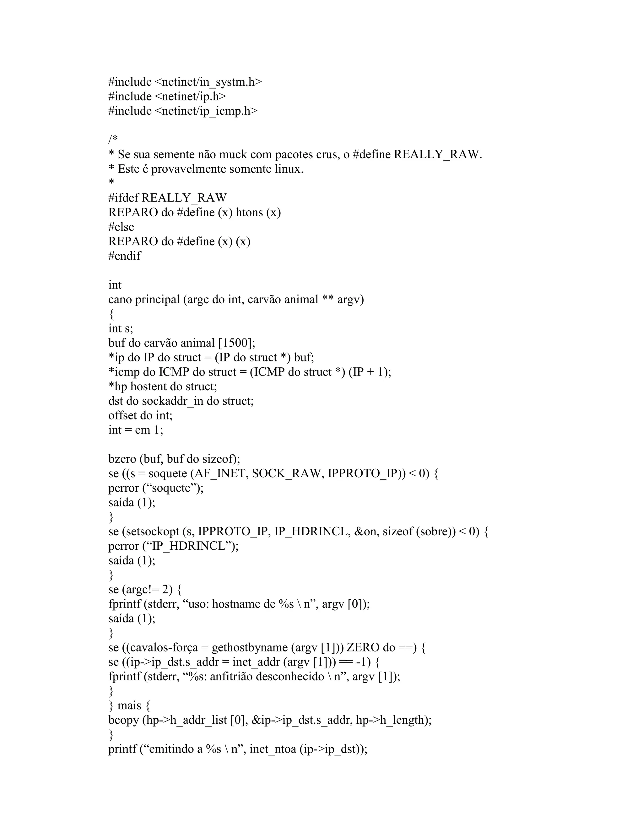 #include <netinet/in_systm.h> 
#include <netinet/ip.h> 
#include <netinet/ip_icmp.h> 
/* 
* Se sua semente não muck com pacotes crus, o #define REALLY_RAW. 
* Este é provavelmente somente linux. 
* 
#ifdef REALLY_RAW 
REPARO do #define (x) htons (x) 
#else 
REPARO do #define (x) (x) 
#endif 
int 
cano principal (argc do int, carvão animal ** argv) 
{ 
int s; 
buf do carvão animal [1500]; 
*ip do IP do struct = (IP do struct *) buf; 
*icmp do ICMP do struct = (ICMP do struct *) (IP + 1); 
*hp hostent do struct; 
dst do sockaddr_in do struct; 
offset do int; 
int = em 1; 
bzero (buf, buf do sizeof); 
se ((s = soquete (AF_INET, SOCK_RAW, IPPROTO_IP)) < 0) { 
perror (“soquete”); 
saída (1); 
} 
se (setsockopt (s, IPPROTO_IP, IP_HDRINCL, &on, sizeof (sobre)) < 0) { 
perror (“IP_HDRINCL”); 
saída (1); 
} 
se (argc!= 2) { 
fprintf (stderr, “uso: hostname de %s  n”, argv [0]); 
saída (1); 
} 
se ((cavalos-força = gethostbyname (argv [1])) ZERO do ==) { 
se ((ip->ip_dst.s_addr = inet_addr (argv [1])) == -1) { 
fprintf (stderr, “%s: anfitrião desconhecido  n”, argv [1]); 
} 
} mais { 
bcopy (hp->h_addr_list [0], &ip->ip_dst.s_addr, hp->h_length); 
} 
printf (“emitindo a %s  n”, inet_ntoa (ip->ip_dst));  