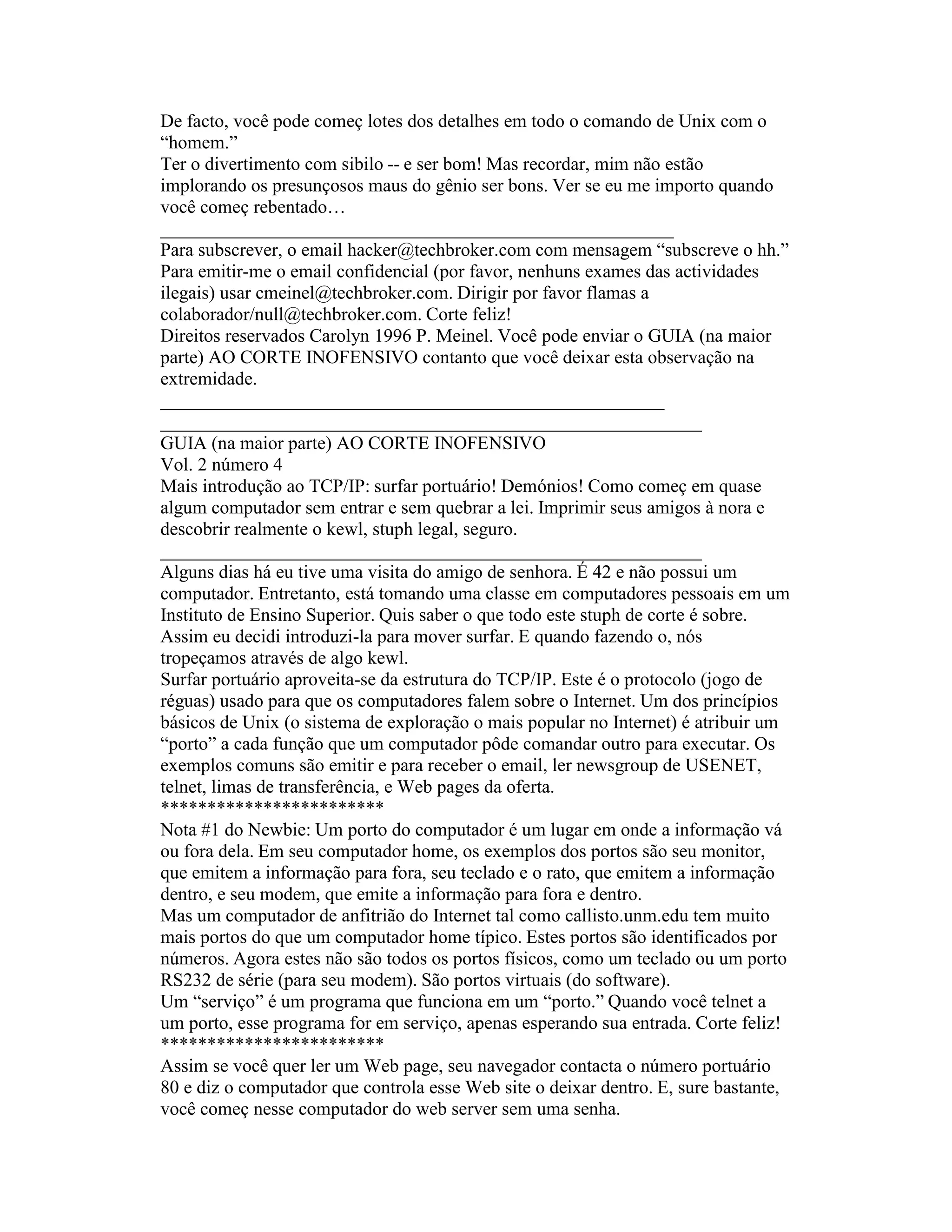 De facto, você pode começ lotes dos detalhes em todo o comando de Unix com o “homem.” 
Ter o divertimento com sibilo -- e ser bom! Mas recordar, mim não estão implorando os presunçosos maus do gênio ser bons. Ver se eu me importo quando você começ rebentado… 
_______________________________________________________ 
Para subscrever, o email hacker@techbroker.com com mensagem “subscreve o hh.” Para emitir-me o email confidencial (por favor, nenhuns exames das actividades ilegais) usar cmeinel@techbroker.com. Dirigir por favor flamas a 
colaborador/null@techbroker.com. Corte feliz! 
Direitos reservados Carolyn 1996 P. Meinel. Você pode enviar o GUIA (na maior parte) AO CORTE INOFENSIVO contanto que você deixar esta observação na extremidade. 
______________________________________________________ 
__________________________________________________________ 
GUIA (na maior parte) AO CORTE INOFENSIVO 
Vol. 2 número 4 
Mais introdução ao TCP/IP: surfar portuário! Demónios! Como começ em quase algum computador sem entrar e sem quebrar a lei. Imprimir seus amigos à nora e descobrir realmente o kewl, stuph legal, seguro. 
__________________________________________________________ 
Alguns dias há eu tive uma visita do amigo de senhora. É 42 e não possui um computador. Entretanto, está tomando uma classe em computadores pessoais em um Instituto de Ensino Superior. Quis saber o que todo este stuph de corte é sobre. Assim eu decidi introduzi-la para mover surfar. E quando fazendo o, nós tropeçamos através de algo kewl. 
Surfar portuário aproveita-se da estrutura do TCP/IP. Este é o protocolo (jogo de réguas) usado para que os computadores falem sobre o Internet. Um dos princípios básicos de Unix (o sistema de exploração o mais popular no Internet) é atribuir um “porto” a cada função que um computador pôde comandar outro para executar. Os exemplos comuns são emitir e para receber o email, ler newsgroup de USENET, telnet, limas de transferência, e Web pages da oferta. 
************************ 
Nota #1 do Newbie: Um porto do computador é um lugar em onde a informação vá ou fora dela. Em seu computador home, os exemplos dos portos são seu monitor, que emitem a informação para fora, seu teclado e o rato, que emitem a informação dentro, e seu modem, que emite a informação para fora e dentro. 
Mas um computador de anfitrião do Internet tal como callisto.unm.edu tem muito mais portos do que um computador home típico. Estes portos são identificados por números. Agora estes não são todos os portos físicos, como um teclado ou um porto RS232 de série (para seu modem). São portos virtuais (do software). 
Um “serviço” é um programa que funciona em um “porto.” Quando você telnet a um porto, esse programa for em serviço, apenas esperando sua entrada. Corte feliz! 
************************ 
Assim se você quer ler um Web page, seu navegador contacta o número portuário 80 e diz o computador que controla esse Web site o deixar dentro. E, sure bastante, você começ nesse computador do web server sem uma senha.  