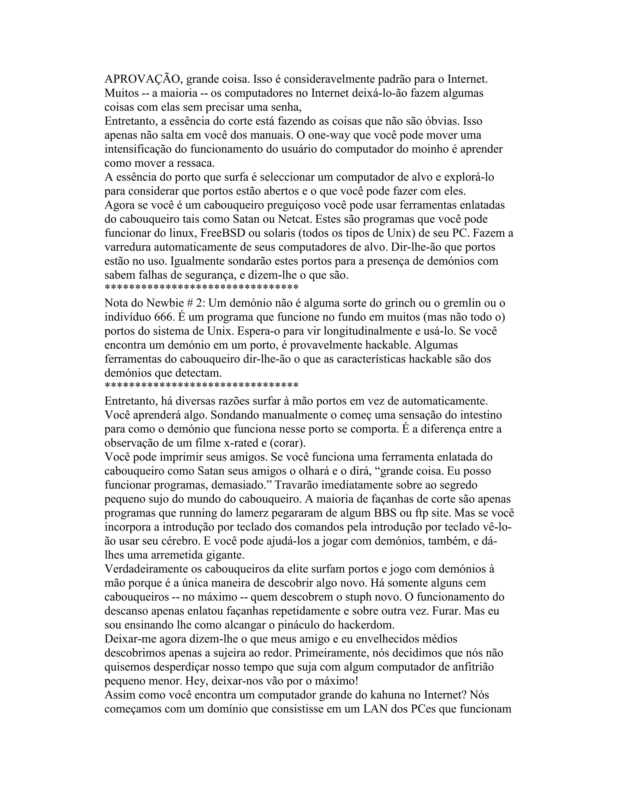 APROVAÇÃO, grande coisa. Isso é consideravelmente padrão para o Internet. Muitos -- a maioria -- os computadores no Internet deixá-lo-ão fazem algumas coisas com elas sem precisar uma senha, 
Entretanto, a essência do corte está fazendo as coisas que não são óbvias. Isso apenas não salta em você dos manuais. O one-way que você pode mover uma intensificação do funcionamento do usuário do computador do moinho é aprender como mover a ressaca. 
A essência do porto que surfa é seleccionar um computador de alvo e explorá-lo para considerar que portos estão abertos e o que você pode fazer com eles. 
Agora se você é um cabouqueiro preguiçoso você pode usar ferramentas enlatadas do cabouqueiro tais como Satan ou Netcat. Estes são programas que você pode funcionar do linux, FreeBSD ou solaris (todos os tipos de Unix) de seu PC. Fazem a varredura automaticamente de seus computadores de alvo. Dir-lhe-ão que portos estão no uso. Igualmente sondarão estes portos para a presença de demónios com sabem falhas de segurança, e dizem-lhe o que são. 
******************************** 
Nota do Newbie # 2: Um demónio não é alguma sorte do grinch ou o gremlin ou o indivíduo 666. É um programa que funcione no fundo em muitos (mas não todo o) portos do sistema de Unix. Espera-o para vir longitudinalmente e usá-lo. Se você encontra um demónio em um porto, é provavelmente hackable. Algumas ferramentas do cabouqueiro dir-lhe-ão o que as características hackable são dos demónios que detectam. 
******************************** 
Entretanto, há diversas razões surfar à mão portos em vez de automaticamente. 
Você aprenderá algo. Sondando manualmente o começ uma sensação do intestino para como o demónio que funciona nesse porto se comporta. É a diferença entre a observação de um filme x-rated e (corar). 
Você pode imprimir seus amigos. Se você funciona uma ferramenta enlatada do cabouqueiro como Satan seus amigos o olhará e o dirá, “grande coisa. Eu posso funcionar programas, demasiado.” Travarão imediatamente sobre ao segredo pequeno sujo do mundo do cabouqueiro. A maioria de façanhas de corte são apenas programas que running do lamerz pegararam de algum BBS ou ftp site. Mas se você incorpora a introdução por teclado dos comandos pela introdução por teclado vê-lo- ão usar seu cérebro. E você pode ajudá-los a jogar com demónios, também, e dá- lhes uma arremetida gigante. 
Verdadeiramente os cabouqueiros da elite surfam portos e jogo com demónios à mão porque é a única maneira de descobrir algo novo. Há somente alguns cem cabouqueiros -- no máximo -- quem descobrem o stuph novo. O funcionamento do descanso apenas enlatou façanhas repetidamente e sobre outra vez. Furar. Mas eu sou ensinando lhe como alcangar o pináculo do hackerdom. 
Deixar-me agora dizem-lhe o que meus amigo e eu envelhecidos médios descobrimos apenas a sujeira ao redor. Primeiramente, nós decidimos que nós não quisemos desperdiçar nosso tempo que suja com algum computador de anfitrião pequeno menor. Hey, deixar-nos vão por o máximo! 
Assim como você encontra um computador grande do kahuna no Internet? Nós começamos com um domínio que consistisse em um LAN dos PCes que funcionam  