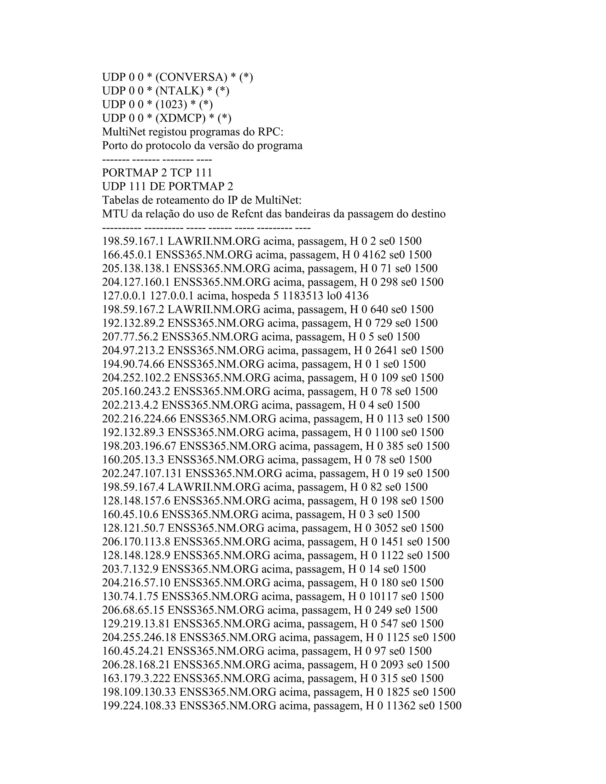 UDP 0 0 * (CONVERSA) * (*) 
UDP 0 0 * (NTALK) * (*) 
UDP 0 0 * (1023) * (*) 
UDP 0 0 * (XDMCP) * (*) 
MultiNet registou programas do RPC: 
Porto do protocolo da versão do programa 
------- ------- -------- ---- 
PORTMAP 2 TCP 111 
UDP 111 DE PORTMAP 2 
Tabelas de roteamento do IP de MultiNet: 
MTU da relação do uso de Refcnt das bandeiras da passagem do destino 
---------- ---------- ----- ------ ----- --------- ---- 
198.59.167.1 LAWRII.NM.ORG acima, passagem, H 0 2 se0 1500 
166.45.0.1 ENSS365.NM.ORG acima, passagem, H 0 4162 se0 1500 
205.138.138.1 ENSS365.NM.ORG acima, passagem, H 0 71 se0 1500 
204.127.160.1 ENSS365.NM.ORG acima, passagem, H 0 298 se0 1500 
127.0.0.1 127.0.0.1 acima, hospeda 5 1183513 lo0 4136 
198.59.167.2 LAWRII.NM.ORG acima, passagem, H 0 640 se0 1500 
192.132.89.2 ENSS365.NM.ORG acima, passagem, H 0 729 se0 1500 
207.77.56.2 ENSS365.NM.ORG acima, passagem, H 0 5 se0 1500 
204.97.213.2 ENSS365.NM.ORG acima, passagem, H 0 2641 se0 1500 
194.90.74.66 ENSS365.NM.ORG acima, passagem, H 0 1 se0 1500 
204.252.102.2 ENSS365.NM.ORG acima, passagem, H 0 109 se0 1500 
205.160.243.2 ENSS365.NM.ORG acima, passagem, H 0 78 se0 1500 
202.213.4.2 ENSS365.NM.ORG acima, passagem, H 0 4 se0 1500 
202.216.224.66 ENSS365.NM.ORG acima, passagem, H 0 113 se0 1500 
192.132.89.3 ENSS365.NM.ORG acima, passagem, H 0 1100 se0 1500 
198.203.196.67 ENSS365.NM.ORG acima, passagem, H 0 385 se0 1500 
160.205.13.3 ENSS365.NM.ORG acima, passagem, H 0 78 se0 1500 
202.247.107.131 ENSS365.NM.ORG acima, passagem, H 0 19 se0 1500 
198.59.167.4 LAWRII.NM.ORG acima, passagem, H 0 82 se0 1500 
128.148.157.6 ENSS365.NM.ORG acima, passagem, H 0 198 se0 1500 
160.45.10.6 ENSS365.NM.ORG acima, passagem, H 0 3 se0 1500 
128.121.50.7 ENSS365.NM.ORG acima, passagem, H 0 3052 se0 1500 
206.170.113.8 ENSS365.NM.ORG acima, passagem, H 0 1451 se0 1500 
128.148.128.9 ENSS365.NM.ORG acima, passagem, H 0 1122 se0 1500 
203.7.132.9 ENSS365.NM.ORG acima, passagem, H 0 14 se0 1500 
204.216.57.10 ENSS365.NM.ORG acima, passagem, H 0 180 se0 1500 
130.74.1.75 ENSS365.NM.ORG acima, passagem, H 0 10117 se0 1500 
206.68.65.15 ENSS365.NM.ORG acima, passagem, H 0 249 se0 1500 
129.219.13.81 ENSS365.NM.ORG acima, passagem, H 0 547 se0 1500 
204.255.246.18 ENSS365.NM.ORG acima, passagem, H 0 1125 se0 1500 
160.45.24.21 ENSS365.NM.ORG acima, passagem, H 0 97 se0 1500 
206.28.168.21 ENSS365.NM.ORG acima, passagem, H 0 2093 se0 1500 
163.179.3.222 ENSS365.NM.ORG acima, passagem, H 0 315 se0 1500 
198.109.130.33 ENSS365.NM.ORG acima, passagem, H 0 1825 se0 1500 
199.224.108.33 ENSS365.NM.ORG acima, passagem, H 0 11362 se0 1500  