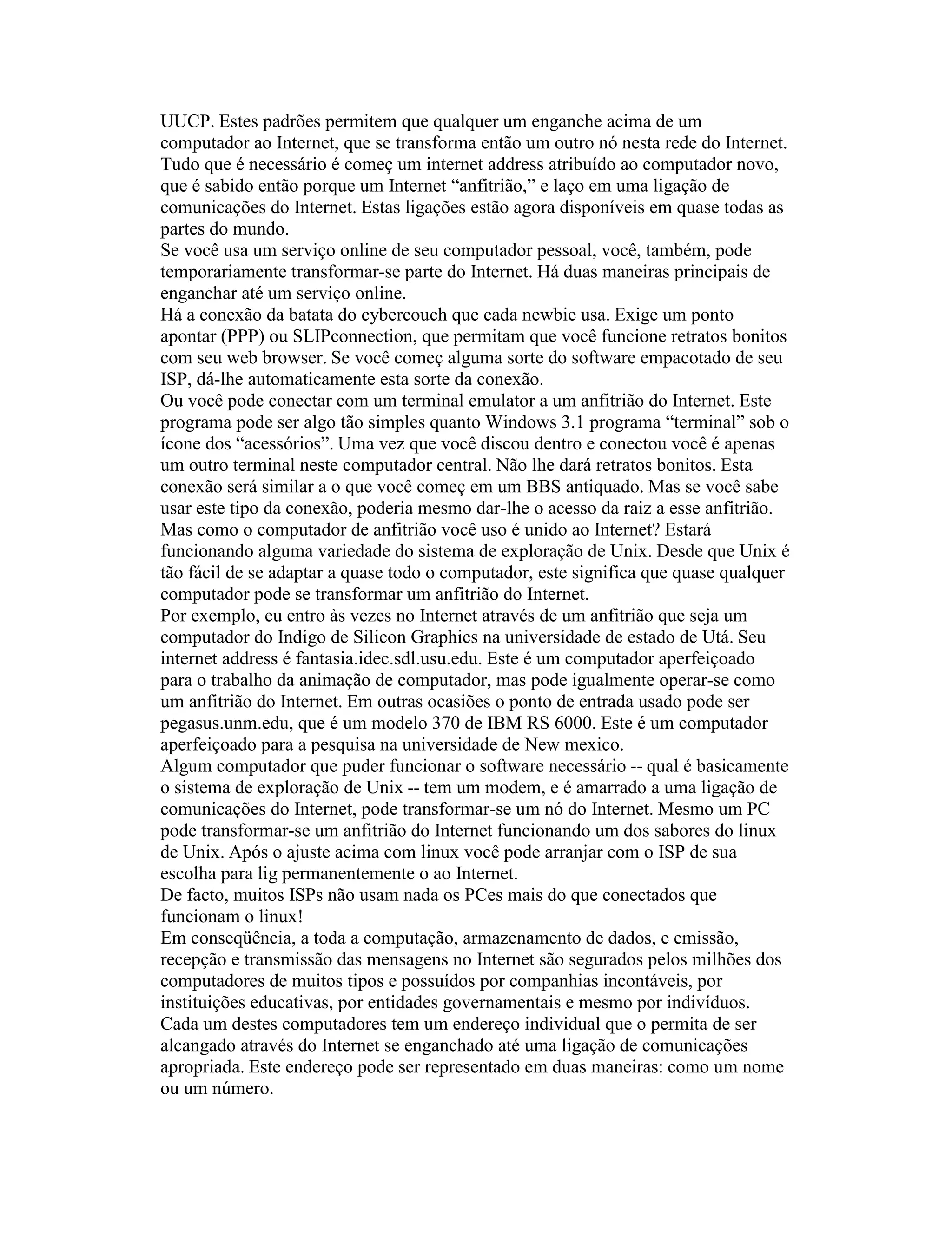 UUCP. Estes padrões permitem que qualquer um enganche acima de um computador ao Internet, que se transforma então um outro nó nesta rede do Internet. Tudo que é necessário é começ um internet address atribuído ao computador novo, que é sabido então porque um Internet “anfitrião,” e laço em uma ligação de comunicações do Internet. Estas ligações estão agora disponíveis em quase todas as partes do mundo. 
Se você usa um serviço online de seu computador pessoal, você, também, pode temporariamente transformar-se parte do Internet. Há duas maneiras principais de enganchar até um serviço online. 
Há a conexão da batata do cybercouch que cada newbie usa. Exige um ponto apontar (PPP) ou SLIPconnection, que permitam que você funcione retratos bonitos com seu web browser. Se você começ alguma sorte do software empacotado de seu ISP, dá-lhe automaticamente esta sorte da conexão. 
Ou você pode conectar com um terminal emulator a um anfitrião do Internet. Este programa pode ser algo tão simples quanto Windows 3.1 programa “terminal” sob o ícone dos “acessórios”. Uma vez que você discou dentro e conectou você é apenas um outro terminal neste computador central. Não lhe dará retratos bonitos. Esta conexão será similar a o que você começ em um BBS antiquado. Mas se você sabe usar este tipo da conexão, poderia mesmo dar-lhe o acesso da raiz a esse anfitrião. 
Mas como o computador de anfitrião você uso é unido ao Internet? Estará funcionando alguma variedade do sistema de exploração de Unix. Desde que Unix é tão fácil de se adaptar a quase todo o computador, este significa que quase qualquer computador pode se transformar um anfitrião do Internet. 
Por exemplo, eu entro às vezes no Internet através de um anfitrião que seja um computador do Indigo de Silicon Graphics na universidade de estado de Utá. Seu internet address é fantasia.idec.sdl.usu.edu. Este é um computador aperfeiçoado para o trabalho da animação de computador, mas pode igualmente operar-se como um anfitrião do Internet. Em outras ocasiões o ponto de entrada usado pode ser pegasus.unm.edu, que é um modelo 370 de IBM RS 6000. Este é um computador aperfeiçoado para a pesquisa na universidade de New mexico. 
Algum computador que puder funcionar o software necessário -- qual é basicamente o sistema de exploração de Unix -- tem um modem, e é amarrado a uma ligação de comunicações do Internet, pode transformar-se um nó do Internet. Mesmo um PC pode transformar-se um anfitrião do Internet funcionando um dos sabores do linux de Unix. Após o ajuste acima com linux você pode arranjar com o ISP de sua escolha para lig permanentemente o ao Internet. 
De facto, muitos ISPs não usam nada os PCes mais do que conectados que funcionam o linux! 
Em conseqüência, a toda a computação, armazenamento de dados, e emissão, recepção e transmissão das mensagens no Internet são segurados pelos milhões dos computadores de muitos tipos e possuídos por companhias incontáveis, por instituições educativas, por entidades governamentais e mesmo por indivíduos. 
Cada um destes computadores tem um endereço individual que o permita de ser alcangado através do Internet se enganchado até uma ligação de comunicações apropriada. Este endereço pode ser representado em duas maneiras: como um nome ou um número.  