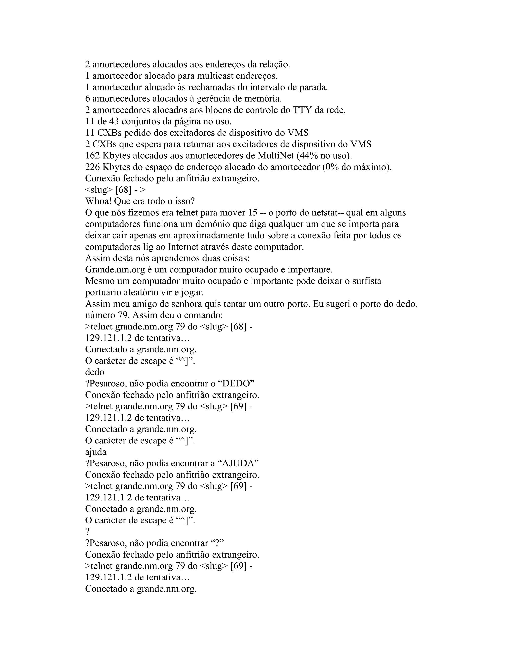 2 amortecedores alocados aos endereços da relação. 
1 amortecedor alocado para multicast endereços. 
1 amortecedor alocado às rechamadas do intervalo de parada. 
6 amortecedores alocados à gerência de memória. 
2 amortecedores alocados aos blocos de controle do TTY da rede. 
11 de 43 conjuntos da página no uso. 
11 CXBs pedido dos excitadores de dispositivo do VMS 
2 CXBs que espera para retornar aos excitadores de dispositivo do VMS 
162 Kbytes alocados aos amortecedores de MultiNet (44% no uso). 
226 Kbytes do espaço de endereço alocado do amortecedor (0% do máximo). 
Conexão fechado pelo anfitrião extrangeiro. 
<slug> [68] - > 
Whoa! Que era todo o isso? 
O que nós fizemos era telnet para mover 15 -- o porto do netstat-- qual em alguns computadores funciona um demónio que diga qualquer um que se importa para deixar cair apenas em aproximadamente tudo sobre a conexão feita por todos os computadores lig ao Internet através deste computador. 
Assim desta nós aprendemos duas coisas: 
Grande.nm.org é um computador muito ocupado e importante. 
Mesmo um computador muito ocupado e importante pode deixar o surfista portuário aleatório vir e jogar. 
Assim meu amigo de senhora quis tentar um outro porto. Eu sugeri o porto do dedo, número 79. Assim deu o comando: 
>telnet grande.nm.org 79 do <slug> [68] - 
129.121.1.2 de tentativa… 
Conectado a grande.nm.org. 
O carácter de escape é “^]”. 
dedo 
?Pesaroso, não podia encontrar o “DEDO” 
Conexão fechado pelo anfitrião extrangeiro. 
>telnet grande.nm.org 79 do <slug> [69] - 
129.121.1.2 de tentativa… 
Conectado a grande.nm.org. 
O carácter de escape é “^]”. 
ajuda 
?Pesaroso, não podia encontrar a “AJUDA” 
Conexão fechado pelo anfitrião extrangeiro. 
>telnet grande.nm.org 79 do <slug> [69] - 
129.121.1.2 de tentativa… 
Conectado a grande.nm.org. 
O carácter de escape é “^]”. 
? 
?Pesaroso, não podia encontrar “?” 
Conexão fechado pelo anfitrião extrangeiro. 
>telnet grande.nm.org 79 do <slug> [69] - 
129.121.1.2 de tentativa… 
Conectado a grande.nm.org.  