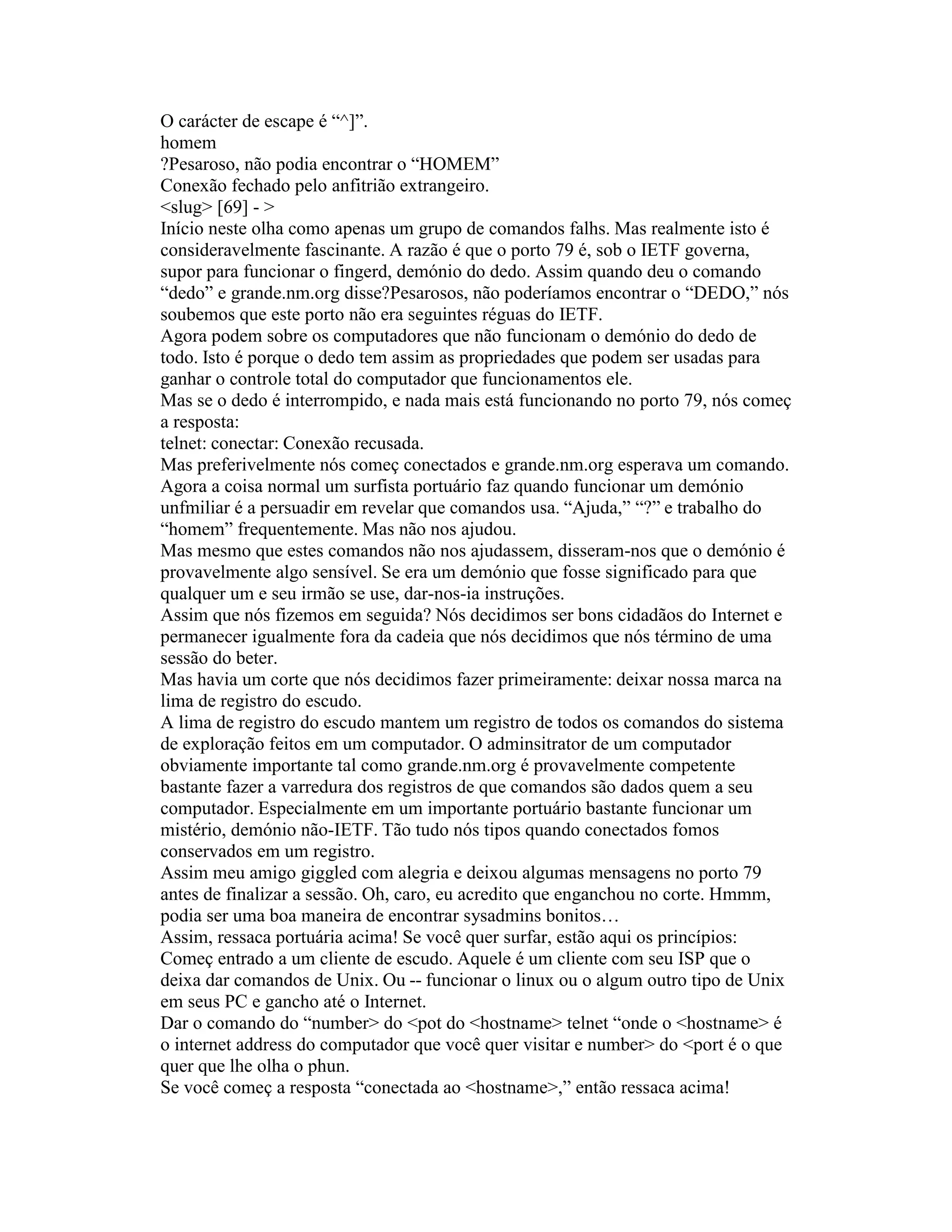 O carácter de escape é “^]”. 
homem 
?Pesaroso, não podia encontrar o “HOMEM” 
Conexão fechado pelo anfitrião extrangeiro. 
<slug> [69] - > 
Início neste olha como apenas um grupo de comandos falhs. Mas realmente isto é consideravelmente fascinante. A razão é que o porto 79 é, sob o IETF governa, supor para funcionar o fingerd, demónio do dedo. Assim quando deu o comando “dedo” e grande.nm.org disse?Pesarosos, não poderíamos encontrar o “DEDO,” nós soubemos que este porto não era seguintes réguas do IETF. 
Agora podem sobre os computadores que não funcionam o demónio do dedo de todo. Isto é porque o dedo tem assim as propriedades que podem ser usadas para ganhar o controle total do computador que funcionamentos ele. 
Mas se o dedo é interrompido, e nada mais está funcionando no porto 79, nós começ a resposta: 
telnet: conectar: Conexão recusada. 
Mas preferivelmente nós começ conectados e grande.nm.org esperava um comando. 
Agora a coisa normal um surfista portuário faz quando funcionar um demónio unfmiliar é a persuadir em revelar que comandos usa. “Ajuda,” “?” e trabalho do “homem” frequentemente. Mas não nos ajudou. 
Mas mesmo que estes comandos não nos ajudassem, disseram-nos que o demónio é provavelmente algo sensível. Se era um demónio que fosse significado para que qualquer um e seu irmão se use, dar-nos-ia instruções. 
Assim que nós fizemos em seguida? Nós decidimos ser bons cidadãos do Internet e permanecer igualmente fora da cadeia que nós decidimos que nós término de uma sessão do beter. 
Mas havia um corte que nós decidimos fazer primeiramente: deixar nossa marca na lima de registro do escudo. 
A lima de registro do escudo mantem um registro de todos os comandos do sistema de exploração feitos em um computador. O adminsitrator de um computador obviamente importante tal como grande.nm.org é provavelmente competente bastante fazer a varredura dos registros de que comandos são dados quem a seu computador. Especialmente em um importante portuário bastante funcionar um mistério, demónio não-IETF. Tão tudo nós tipos quando conectados fomos conservados em um registro. 
Assim meu amigo giggled com alegria e deixou algumas mensagens no porto 79 antes de finalizar a sessão. Oh, caro, eu acredito que enganchou no corte. Hmmm, podia ser uma boa maneira de encontrar sysadmins bonitos… 
Assim, ressaca portuária acima! Se você quer surfar, estão aqui os princípios: 
Começ entrado a um cliente de escudo. Aquele é um cliente com seu ISP que o deixa dar comandos de Unix. Ou -- funcionar o linux ou o algum outro tipo de Unix em seus PC e gancho até o Internet. 
Dar o comando do “number> do <pot do <hostname> telnet “onde o <hostname> é o internet address do computador que você quer visitar e number> do <port é o que quer que lhe olha o phun. 
Se você começ a resposta “conectada ao <hostname>,” então ressaca acima!  