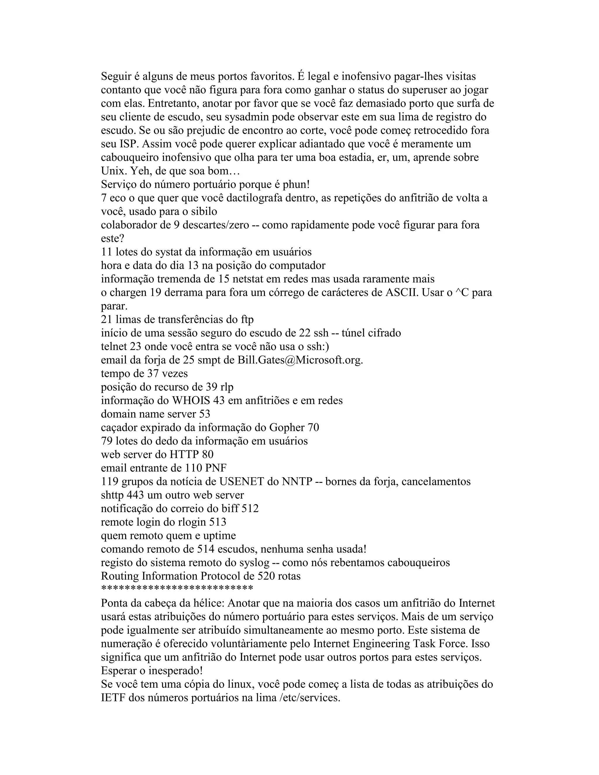 Seguir é alguns de meus portos favoritos. É legal e inofensivo pagar-lhes visitas contanto que você não figura para fora como ganhar o status do superuser ao jogar com elas. Entretanto, anotar por favor que se você faz demasiado porto que surfa de seu cliente de escudo, seu sysadmin pode observar este em sua lima de registro do escudo. Se ou são prejudic de encontro ao corte, você pode começ retrocedido fora seu ISP. Assim você pode querer explicar adiantado que você é meramente um cabouqueiro inofensivo que olha para ter uma boa estadia, er, um, aprende sobre Unix. Yeh, de que soa bom… 
Serviço do número portuário porque é phun! 
7 eco o que quer que você dactilografa dentro, as repetições do anfitrião de volta a você, usado para o sibilo 
colaborador de 9 descartes/zero -- como rapidamente pode você figurar para fora este? 
11 lotes do systat da informação em usuários 
hora e data do dia 13 na posição do computador 
informação tremenda de 15 netstat em redes mas usada raramente mais 
o chargen 19 derrama para fora um córrego de carácteres de ASCII. Usar o ^C para parar. 
21 limas de transferências do ftp 
início de uma sessão seguro do escudo de 22 ssh -- túnel cifrado 
telnet 23 onde você entra se você não usa o ssh:) 
email da forja de 25 smpt de Bill.Gates@Microsoft.org. 
tempo de 37 vezes 
posição do recurso de 39 rlp 
informação do WHOIS 43 em anfitriões e em redes 
domain name server 53 
caçador expirado da informação do Gopher 70 
79 lotes do dedo da informação em usuários 
web server do HTTP 80 
email entrante de 110 PNF 
119 grupos da notícia de USENET do NNTP -- bornes da forja, cancelamentos 
shttp 443 um outro web server 
notificação do correio do biff 512 
remote login do rlogin 513 
quem remoto quem e uptime 
comando remoto de 514 escudos, nenhuma senha usada! 
registo do sistema remoto do syslog -- como nós rebentamos cabouqueiros 
Routing Information Protocol de 520 rotas 
************************** 
Ponta da cabeça da hélice: Anotar que na maioria dos casos um anfitrião do Internet usará estas atribuições do número portuário para estes serviços. Mais de um serviço pode igualmente ser atribuído simultaneamente ao mesmo porto. Este sistema de numeração é oferecido voluntàriamente pelo Internet Engineering Task Force. Isso significa que um anfitrião do Internet pode usar outros portos para estes serviços. Esperar o inesperado! 
Se você tem uma cópia do linux, você pode começ a lista de todas as atribuições do IETF dos números portuários na lima /etc/services.  
