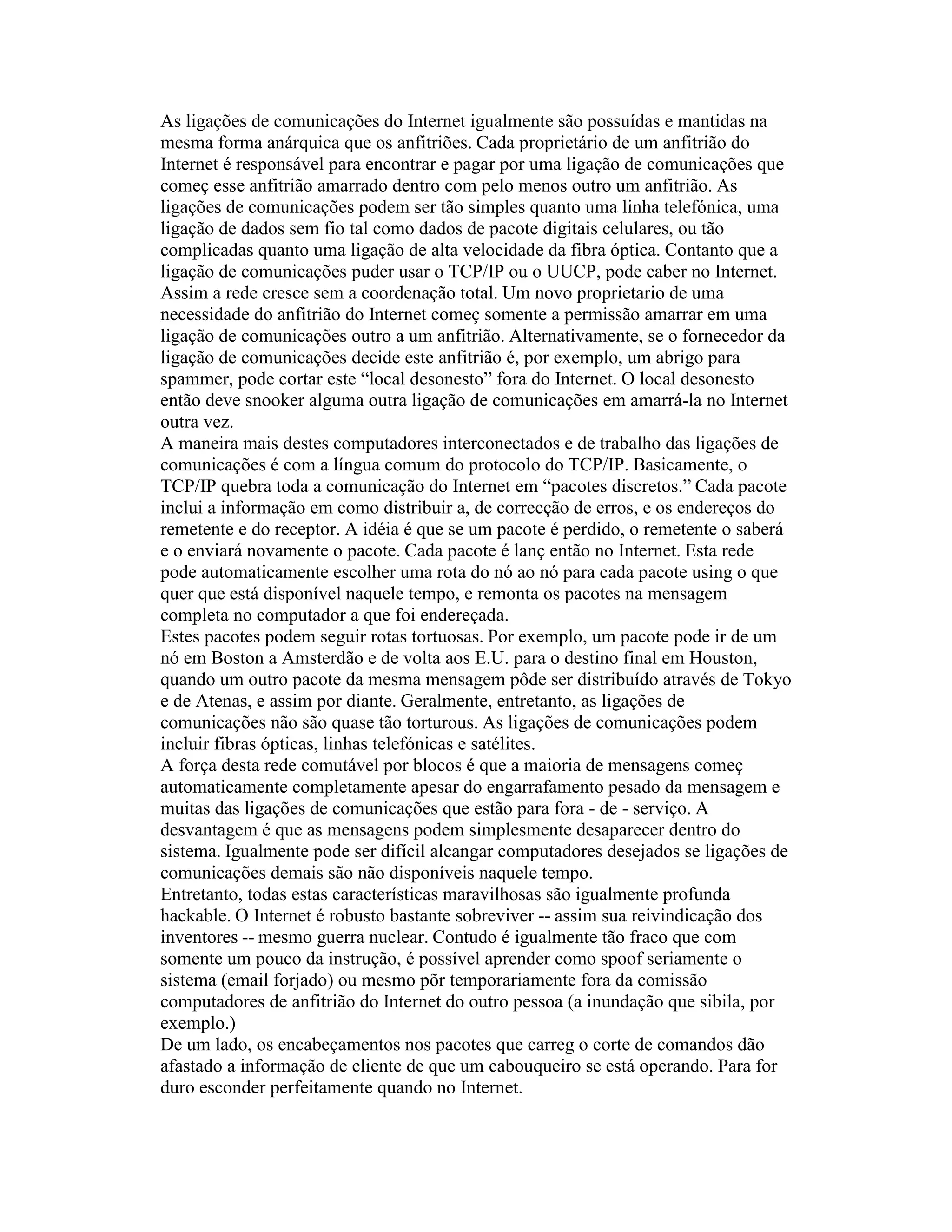 As ligações de comunicações do Internet igualmente são possuídas e mantidas na mesma forma anárquica que os anfitriões. Cada proprietário de um anfitrião do Internet é responsável para encontrar e pagar por uma ligação de comunicações que começ esse anfitrião amarrado dentro com pelo menos outro um anfitrião. As ligações de comunicações podem ser tão simples quanto uma linha telefónica, uma ligação de dados sem fio tal como dados de pacote digitais celulares, ou tão complicadas quanto uma ligação de alta velocidade da fibra óptica. Contanto que a ligação de comunicações puder usar o TCP/IP ou o UUCP, pode caber no Internet. 
Assim a rede cresce sem a coordenação total. Um novo proprietario de uma necessidade do anfitrião do Internet começ somente a permissão amarrar em uma ligação de comunicações outro a um anfitrião. Alternativamente, se o fornecedor da ligação de comunicações decide este anfitrião é, por exemplo, um abrigo para spammer, pode cortar este “local desonesto” fora do Internet. O local desonesto então deve snooker alguma outra ligação de comunicações em amarrá-la no Internet outra vez. 
A maneira mais destes computadores interconectados e de trabalho das ligações de comunicações é com a língua comum do protocolo do TCP/IP. Basicamente, o TCP/IP quebra toda a comunicação do Internet em “pacotes discretos.” Cada pacote inclui a informação em como distribuir a, de correcção de erros, e os endereços do remetente e do receptor. A idéia é que se um pacote é perdido, o remetente o saberá e o enviará novamente o pacote. Cada pacote é lanç então no Internet. Esta rede pode automaticamente escolher uma rota do nó ao nó para cada pacote using o que quer que está disponível naquele tempo, e remonta os pacotes na mensagem completa no computador a que foi endereçada. 
Estes pacotes podem seguir rotas tortuosas. Por exemplo, um pacote pode ir de um nó em Boston a Amsterdão e de volta aos E.U. para o destino final em Houston, quando um outro pacote da mesma mensagem pôde ser distribuído através de Tokyo e de Atenas, e assim por diante. Geralmente, entretanto, as ligações de comunicações não são quase tão torturous. As ligações de comunicações podem incluir fibras ópticas, linhas telefónicas e satélites. 
A força desta rede comutável por blocos é que a maioria de mensagens começ automaticamente completamente apesar do engarrafamento pesado da mensagem e muitas das ligações de comunicações que estão para fora - de - serviço. A desvantagem é que as mensagens podem simplesmente desaparecer dentro do sistema. Igualmente pode ser difícil alcangar computadores desejados se ligações de comunicações demais são não disponíveis naquele tempo. 
Entretanto, todas estas características maravilhosas são igualmente profunda hackable. O Internet é robusto bastante sobreviver -- assim sua reivindicação dos inventores -- mesmo guerra nuclear. Contudo é igualmente tão fraco que com somente um pouco da instrução, é possível aprender como spoof seriamente o sistema (email forjado) ou mesmo põr temporariamente fora da comissão computadores de anfitrião do Internet do outro pessoa (a inundação que sibila, por exemplo.) 
De um lado, os encabeçamentos nos pacotes que carreg o corte de comandos dão afastado a informação de cliente de que um cabouqueiro se está operando. Para for duro esconder perfeitamente quando no Internet.  